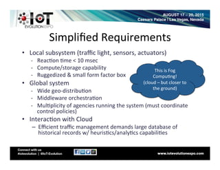 Simpliﬁed	
  Requirements	
  
•  Local	
  subsystem	
  (traﬃc	
  light,	
  sensors,	
  actuators)	
  
-­‐  Reac8on	
  8me	
  <	
  10	
  msec	
  
-­‐  Compute/storage	
  capability	
  
-­‐  Ruggedized	
  &	
  small	
  form	
  factor	
  box	
  
•  Global	
  system	
  
-­‐  Wide	
  geo-­‐distribu8on	
  
-­‐  Middleware	
  orchestra8on	
  
-­‐  Mul8plicity	
  of	
  agencies	
  running	
  the	
  system	
  (must	
  coordinate	
  
control	
  policies)	
  
•  Interac8on	
  with	
  Cloud	
  
–  Eﬃcient	
  traﬃc	
  management	
  demands	
  large	
  database	
  of	
  
historical	
  records	
  w/	
  heuris8cs/analy8cs	
  capabili8es	
  	
  
This	
  is	
  Fog	
  
Compu8ng!	
  	
  
(cloud	
  –	
  but	
  closer	
  to	
  
the	
  ground)	
  	
  
 
