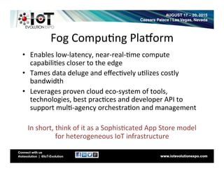 Fog	
  Compu8ng	
  PlaLorm	
  
•  Enables	
  low-­‐latency,	
  near-­‐real-­‐8me	
  compute	
  
capabili8es	
  closer	
  to	
  the	
  edge	
  
•  Tames	
  data	
  deluge	
  and	
  eﬀec8vely	
  u8lizes	
  costly	
  
bandwidth	
  
•  Leverages	
  proven	
  cloud	
  eco-­‐system	
  of	
  tools,	
  
technologies,	
  best	
  prac8ces	
  and	
  developer	
  API	
  to	
  
support	
  mul8-­‐agency	
  orchestra8on	
  and	
  management	
  
	
  
In	
  short,	
  think	
  of	
  it	
  as	
  a	
  Sophis8cated	
  App	
  Store	
  model	
  
for	
  heterogeneous	
  IoT	
  infrastructure	
  	
  
 