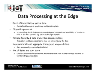 Data	
  Processing	
  at	
  the	
  Edge	
  
•  Need	
  of	
  immediate	
  response	
  8me	
  
–  Can't	
  aﬀord	
  latency	
  of	
  sending	
  up	
  and	
  back	
  the	
  chain	
  
•  Closed-­‐loop	
  control	
  
–  In	
  controlling	
  physical	
  systems	
  –	
  cannot	
  depend	
  on	
  speed	
  and	
  availability	
  of	
  resources	
  
back	
  at	
  the	
  data	
  center	
  –	
  e.g.	
  smart	
  traﬃc	
  light	
  system	
  
•  Privacy,	
  Security	
  &	
  Data-­‐ownership	
  considera8ons	
  
–  Regulatory	
  and	
  business	
  concerns	
  may	
  not	
  allow	
  moving	
  the	
  data	
  
•  Improved	
  scale	
  and	
  aggregate	
  throughput	
  via	
  parallelism	
  
–  Data	
  sources	
  oOen	
  naturally	
  distributed	
  
•  Not	
  all	
  Bytes	
  are	
  born	
  equal	
  
–  Oﬄoad	
  centralized	
  resources	
  that	
  would	
  otherwise	
  have	
  to	
  ﬁlter	
  through	
  volumes	
  of	
  
uninteres8ng/useless	
  data.	
  
 