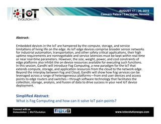 Abstract:	
  
	
  
Embedded	
  devices	
  in	
  the	
  IoT	
  are	
  hampered	
  by	
  the	
  compute,	
  storage,	
  and	
  service	
  
limita8ons	
  of	
  living	
  life	
  on	
  the	
  edge.	
  As	
  IoT	
  edge	
  devices	
  comprise	
  broader	
  sensor	
  networks	
  
for	
  industrial	
  automa8on,	
  transporta8on,	
  and	
  other	
  safety	
  cri8cal	
  applica8ons,	
  their	
  high	
  
up8me	
  requirements	
  are	
  nonnego8able	
  and	
  service	
  latencies	
  must	
  be	
  kept	
  within	
  real-­‐8me	
  
or	
  near	
  real-­‐8me	
  parameters.	
  However,	
  the	
  size,	
  weight,	
  power,	
  and	
  cost	
  constraints	
  of	
  
edge	
  plaLorms	
  also	
  inhibit	
  the	
  on	
  device	
  resources	
  available	
  for	
  execu8ng	
  such	
  func8ons.	
  
In	
  this	
  session,	
  Gandhi	
  will	
  introduce	
  Fog	
  Compu8ng,	
  a	
  new	
  paradigm	
  for	
  the	
  IoT	
  that	
  
extends	
  compute,	
  storage,	
  and	
  applica8on	
  resources	
  from	
  the	
  cloud	
  to	
  the	
  network	
  edge.	
  
Beyond	
  the	
  interplay	
  between	
  Fog	
  and	
  Cloud,	
  Gandhi	
  will	
  show	
  how	
  Fog	
  services	
  can	
  be	
  
leveraged	
  across	
  a	
  range	
  of	
  heterogeneous	
  plaLorms—from	
  end	
  user	
  devices	
  and	
  access	
  
points	
  to	
  edge	
  routers	
  and	
  switches—through	
  soOware	
  technology	
  that	
  facilitates	
  the	
  
collec8on,	
  storage,	
  analysis,	
  and	
  fusion	
  of	
  data	
  to	
  drive	
  success	
  in	
  your	
  next	
  IoT	
  device	
  
deployment.	
  
	
  
Simpliﬁed	
  Abstract:	
  
What	
  is	
  Fog	
  Compu8ng	
  and	
  how	
  can	
  it	
  solve	
  IoT	
  pain	
  points?	
  
 