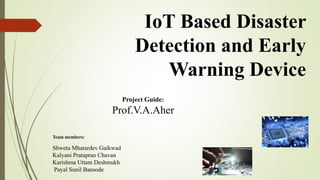 IoT Based Disaster
Detection and Early
Warning Device
Team members:
Shweta Mhatardev Gaikwad
Kalyani Prataprao Chavan
Karishma Uttam Deshmukh
Payal Sunil Bansode
Project Guide:
Prof.V.A.Aher
 