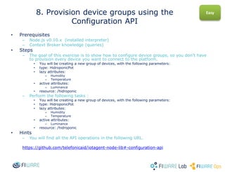 • Prerequisites
– Node.js v0.10.x (installed interpreter)
– Context Broker knowledge (queries)
• Steps
– The goal of this exercise is to show how to configure device groups, so you don’t have
to provision every device you want to connect to the platform.
• You will be creating a new group of devices, with the following parameters:
• type: HidroponicPot
• lazy attributes:
– Humidity
– Temperature
• active attributes:
– Luminance
• resource: /hidroponic
– Perform the following tasks :
• You will be creating a new group of devices, with the following parameters:
• type: HidroponicPot
• lazy attributes:
– Humidity
– Temperature
• active attributes:
– Luminance
• resource: /hidroponic
• Hints
– You will find all the API operations in the following URL.
https://github.com/telefonicaid/iotagent-node-lib#-configuration-api
8. Provision device groups using the
Configuration API
Easy
 