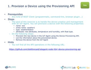 1. Provision a Device using the Provisioning API
• Prerequisites
– Any kind of REST Client (programmatic, command-line, browser plugin...)
• Steps
– The goal of this exercise is to handle the device creation and management
with an IoT Agent. You will provision a device with the following properties:
• name: ws1
• entity name: weather1
• type: weatherStation
• attributes: two attributes, temperature and humidity, with float type.
– Do the following steps:
• Provision the new device in the IoT Agent using the Device Provisioning API.
• List the information about the provisioned device.
• Remove the device from the IoT Agent
• Hints
– You will find all the API operations in the following URL:
https://github.com/telefonicaid/iotagent-node-lib#-device-provisioning-api
Easy
 