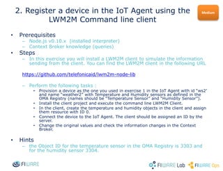 • Prerequisites
– Node.js v0.10.x (installed interpreter)
– Context Broker knowledge (queries)
• Steps
– In this exercise you will install a LWM2M client to simulate the information
sending from the client. You can find the LWM2M client in the following URL
https://github.com/telefonicaid/lwm2m-node-lib
– Perform the following tasks :
• Provision a device as the one you used in exercise 1 in the IoT Agent with id “ws2’
and name “weather2” with Temperature and Humidity sensors as defined in the
OMA Registry (names should be “Temperature Sensor” and “Humidity Sensor”).
• Install the client project and execute the command line LWM2M Client.
• In the client, create the temperature and humidity objects in the client and assign
them resource with ID 0.
• Connect the device to the IoT Agent. The client should be assigned an ID by the
server.
• Change the original values and check the information changes in the Context
Broker.
• Hints
– the Object ID for the temperature sensor in the OMA Registry is 3303 and
for the humidity sensor 3304.
Medium2. Register a device in the IoT Agent using the
LWM2M Command line client
 