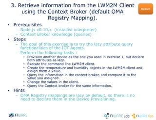 • Prerequisites
– Node.js v0.10.x (installed interpreter)
– Context Broker knowledge (queries)
• Steps
– The goal of this exercise is to try the lazy attribute query
functionalities of the IOT Agents.
– Perform the following tasks :
• Provision another device as the one you used in exercise 1, but declare
both attributes as lazy.
• Execute the command line LWM2M client.
• Create the temperature and humidity objects in the LWM2M client and
assign them a value.
• Query the information in the context broker, and compare it to the
value you assigned.
• Change the values in the client.
• Query the Context broker for the same information.
• Hints
– OMA Registry mappings are lazy by default, so there is no
need to declare them in the Device Provisioning.
Medium
3. Retrieve information from the LWM2M Client
using the Context Broker (default OMA
Registry Mapping).
 