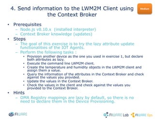 • Prerequisites
– Node.js v0.10.x (installed interpreter)
– Context Broker knowledge (updates)
• Steps
– The goal of this exercise is to try the lazy attribute update
functionalities of the IOT Agents.
– Perform the following tasks :
• Provision another device as the one you used in exercise 1, but declare
both attributes as lazy.
• Execute the command line LWM2M client.
• Create the temperature and humidity objects in the LWM2M client and
assign them a value.
• Query the information of the attributes in the Context Broker and check
against the values you provided.
• Update the values in the Context Broker.
• Check the values in the client and check against the values you
provided to the Context Broker.
• Hints
– OMA Registry mappings are lazy by default, so there is no
need to declare them in the Device Provisioning.
Medium4. Send information to the LWM2M Client using
the Context Broker
 