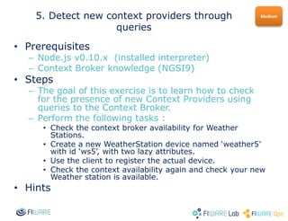 • Prerequisites
– Node.js v0.10.x (installed interpreter)
– Context Broker knowledge (NGSI9)
• Steps
– The goal of this exercise is to learn how to check
for the presence of new Context Providers using
queries to the Context Broker.
– Perform the following tasks :
• Check the context broker availability for Weather
Stations.
• Create a new WeatherStation device named ‘weather5’
with id ‘ws5’, with two lazy attributes.
• Use the client to register the actual device.
• Check the context availability again and check your new
Weather station is available.
• Hints
Medium5. Detect new context providers through
queries
 