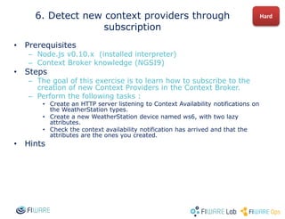 • Prerequisites
– Node.js v0.10.x (installed interpreter)
– Context Broker knowledge (NGSI9)
• Steps
– The goal of this exercise is to learn how to subscribe to the
creation of new Context Providers in the Context Broker.
– Perform the following tasks :
• Create an HTTP server listening to Context Availability notifications on
the WeatherStation types.
• Create a new WeatherStation device named ws6, with two lazy
attributes.
• Check the context availability notification has arrived and that the
attributes are the ones you created.
• Hints
6. Detect new context providers through
subscription
Hard
 