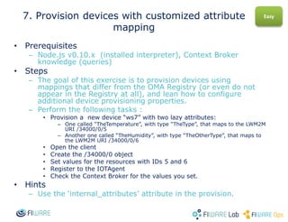 • Prerequisites
– Node.js v0.10.x (installed interpreter), Context Broker
knowledge (queries)
• Steps
– The goal of this exercise is to provision devices using
mappings that differ from the OMA Registry (or even do not
appear in the Registry at all), and lean how to configure
additional device provisioning properties.
– Perform the following tasks :
• Provision a new device “ws7” with two lazy attributes:
– One called “TheTemperature”, with type “TheType”, that maps to the LWM2M
URI /34000/0/5
– Another one called “TheHumidity”, with type “TheOtherType”, that maps to
the LWM2M URI /34000/0/6
• Open the client
• Create the /34000/0 object
• Set values for the resources with IDs 5 and 6
• Register to the IOTAgent
• Check the Context Broker for the values you set.
• Hints
– Use the ‘internal_attributes’ attribute in the provision.
7. Provision devices with customized attribute
mapping
Easy
 