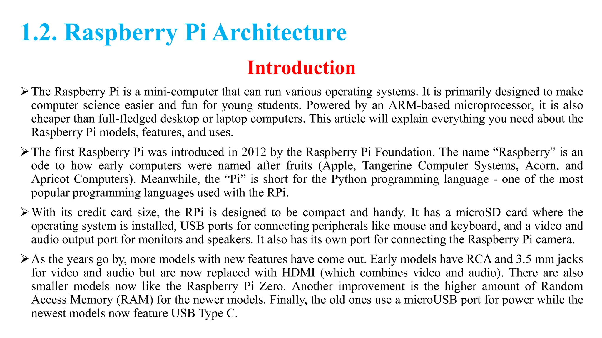 1.2. Raspberry Pi Architecture
Introduction
The Raspberry Pi is a mini-computer that can run various operating systems. It is primarily designed to make
computer science easier and fun for young students. Powered by an ARM-based microprocessor, it is also
cheaper than full-fledged desktop or laptop computers. This article will explain everything you need about the
Raspberry Pi models, features, and uses.
The first Raspberry Pi was introduced in 2012 by the Raspberry Pi Foundation. The name “Raspberry” is an
ode to how early computers were named after fruits (Apple, Tangerine Computer Systems, Acorn, and
Apricot Computers). Meanwhile, the “Pi” is short for the Python programming language - one of the most
popular programming languages used with the RPi.
With its credit card size, the RPi is designed to be compact and handy. It has a microSD card where the
operating system is installed, USB ports for connecting peripherals like mouse and keyboard, and a video and
audio output port for monitors and speakers. It also has its own port for connecting the Raspberry Pi camera.
As the years go by, more models with new features have come out. Early models have RCA and 3.5 mm jacks
for video and audio but are now replaced with HDMI (which combines video and audio). There are also
smaller models now like the Raspberry Pi Zero. Another improvement is the higher amount of Random
Access Memory (RAM) for the newer models. Finally, the old ones use a microUSB port for power while the
newest models now feature USB Type C.
 
