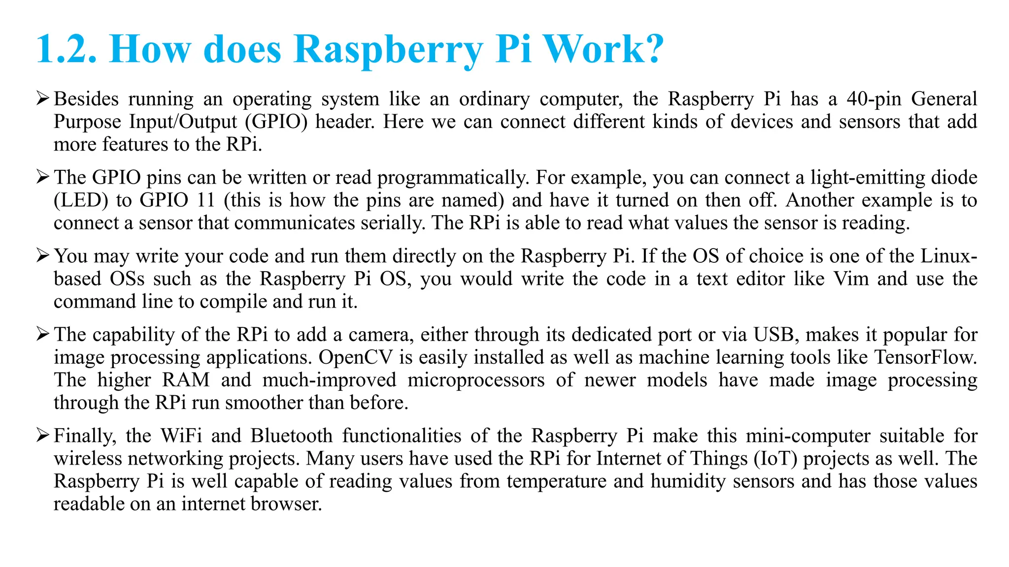 1.2. How does Raspberry Pi Work?
Besides running an operating system like an ordinary computer, the Raspberry Pi has a 40-pin General
Purpose Input/Output (GPIO) header. Here we can connect different kinds of devices and sensors that add
more features to the RPi.
The GPIO pins can be written or read programmatically. For example, you can connect a light-emitting diode
(LED) to GPIO 11 (this is how the pins are named) and have it turned on then off. Another example is to
connect a sensor that communicates serially. The RPi is able to read what values the sensor is reading.
You may write your code and run them directly on the Raspberry Pi. If the OS of choice is one of the Linux-
based OSs such as the Raspberry Pi OS, you would write the code in a text editor like Vim and use the
command line to compile and run it.
The capability of the RPi to add a camera, either through its dedicated port or via USB, makes it popular for
image processing applications. OpenCV is easily installed as well as machine learning tools like TensorFlow.
The higher RAM and much-improved microprocessors of newer models have made image processing
through the RPi run smoother than before.
Finally, the WiFi and Bluetooth functionalities of the Raspberry Pi make this mini-computer suitable for
wireless networking projects. Many users have used the RPi for Internet of Things (IoT) projects as well. The
Raspberry Pi is well capable of reading values from temperature and humidity sensors and has those values
readable on an internet browser.
 
