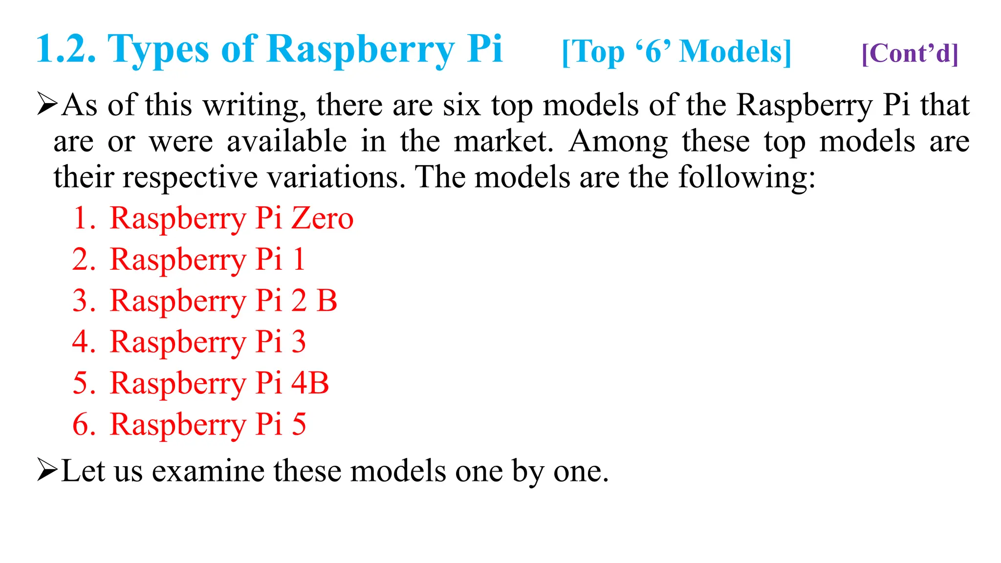 1.2. Types of Raspberry Pi [Top ‘6’ Models] [Cont’d]
As of this writing, there are six top models of the Raspberry Pi that
are or were available in the market. Among these top models are
their respective variations. The models are the following:
1. Raspberry Pi Zero
2. Raspberry Pi 1
3. Raspberry Pi 2 B
4. Raspberry Pi 3
5. Raspberry Pi 4B
6. Raspberry Pi 5
Let us examine these models one by one.
 