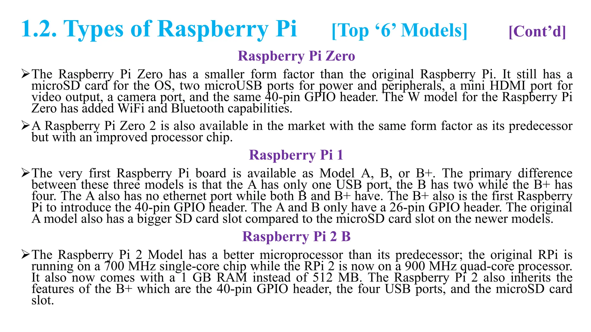 1.2. Types of Raspberry Pi [Top ‘6’ Models] [Cont’d]
Raspberry Pi Zero
The Raspberry Pi Zero has a smaller form factor than the original Raspberry Pi. It still has a
microSD card for the OS, two microUSB ports for power and peripherals, a mini HDMI port for
video output, a camera port, and the same 40-pin GPIO header. The W model for the Raspberry Pi
Zero has added WiFi and Bluetooth capabilities.
A Raspberry Pi Zero 2 is also available in the market with the same form factor as its predecessor
but with an improved processor chip.
Raspberry Pi 1
The very first Raspberry Pi board is available as Model A, B, or B+. The primary difference
between these three models is that the A has only one USB port, the B has two while the B+ has
four. The A also has no ethernet port while both B and B+ have. The B+ also is the first Raspberry
Pi to introduce the 40-pin GPIO header. The A and B only have a 26-pin GPIO header. The original
A model also has a bigger SD card slot compared to the microSD card slot on the newer models.
Raspberry Pi 2 B
The Raspberry Pi 2 Model has a better microprocessor than its predecessor; the original RPi is
running on a 700 MHz single-core chip while the RPi 2 is now on a 900 MHz quad-core processor.
It also now comes with a 1 GB RAM instead of 512 MB. The Raspberry Pi 2 also inherits the
features of the B+ which are the 40-pin GPIO header, the four USB ports, and the microSD card
slot.
 