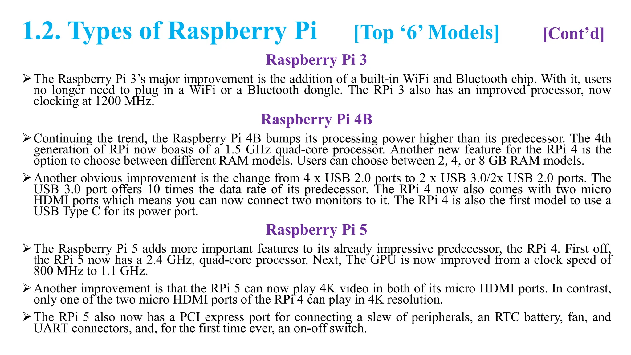 1.2. Types of Raspberry Pi [Top ‘6’ Models] [Cont’d]
Raspberry Pi 3
The Raspberry Pi 3’s major improvement is the addition of a built-in WiFi and Bluetooth chip. With it, users
no longer need to plug in a WiFi or a Bluetooth dongle. The RPi 3 also has an improved processor, now
clocking at 1200 MHz.
Raspberry Pi 4B
Continuing the trend, the Raspberry Pi 4B bumps its processing power higher than its predecessor. The 4th
generation of RPi now boasts of a 1.5 GHz quad-core processor. Another new feature for the RPi 4 is the
option to choose between different RAM models. Users can choose between 2, 4, or 8 GB RAM models.
Another obvious improvement is the change from 4 x USB 2.0 ports to 2 x USB 3.0/2x USB 2.0 ports. The
USB 3.0 port offers 10 times the data rate of its predecessor. The RPi 4 now also comes with two micro
HDMI ports which means you can now connect two monitors to it. The RPi 4 is also the first model to use a
USB Type C for its power port.
Raspberry Pi 5
The Raspberry Pi 5 adds more important features to its already impressive predecessor, the RPi 4. First off,
the RPi 5 now has a 2.4 GHz, quad-core processor. Next, The GPU is now improved from a clock speed of
800 MHz to 1.1 GHz.
Another improvement is that the RPi 5 can now play 4K video in both of its micro HDMI ports. In contrast,
only one of the two micro HDMI ports of the RPi 4 can play in 4K resolution.
The RPi 5 also now has a PCI express port for connecting a slew of peripherals, an RTC battery, fan, and
UART connectors, and, for the first time ever, an on-off switch.
 