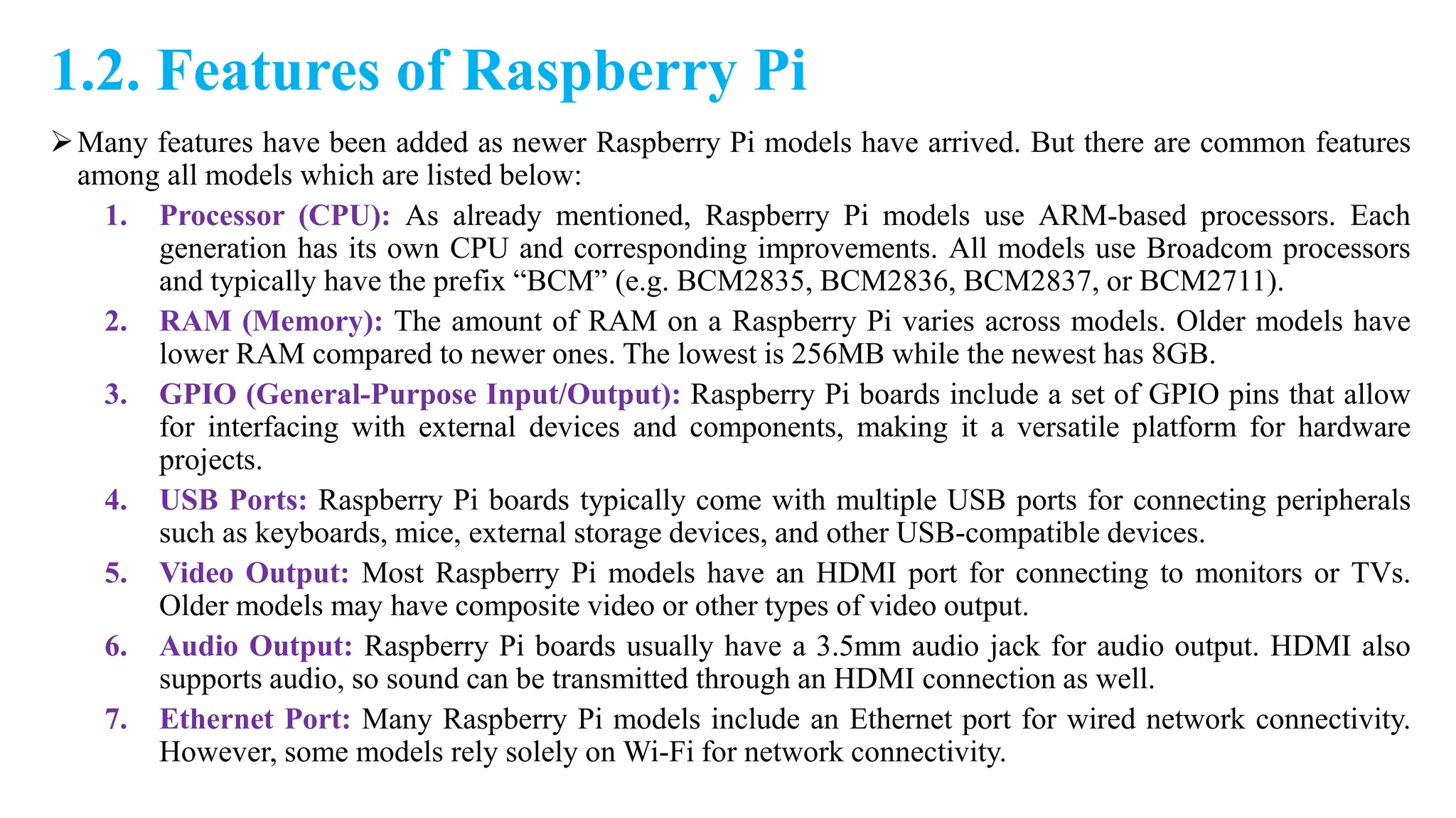 1.2. Features of Raspberry Pi
Many features have been added as newer Raspberry Pi models have arrived. But there are common features
among all models which are listed below:
1. Processor (CPU): As already mentioned, Raspberry Pi models use ARM-based processors. Each
generation has its own CPU and corresponding improvements. All models use Broadcom processors
and typically have the prefix “BCM” (e.g. BCM2835, BCM2836, BCM2837, or BCM2711).
2. RAM (Memory): The amount of RAM on a Raspberry Pi varies across models. Older models have
lower RAM compared to newer ones. The lowest is 256MB while the newest has 8GB.
3. GPIO (General-Purpose Input/Output): Raspberry Pi boards include a set of GPIO pins that allow
for interfacing with external devices and components, making it a versatile platform for hardware
projects.
4. USB Ports: Raspberry Pi boards typically come with multiple USB ports for connecting peripherals
such as keyboards, mice, external storage devices, and other USB-compatible devices.
5. Video Output: Most Raspberry Pi models have an HDMI port for connecting to monitors or TVs.
Older models may have composite video or other types of video output.
6. Audio Output: Raspberry Pi boards usually have a 3.5mm audio jack for audio output. HDMI also
supports audio, so sound can be transmitted through an HDMI connection as well.
7. Ethernet Port: Many Raspberry Pi models include an Ethernet port for wired network connectivity.
However, some models rely solely on Wi-Fi for network connectivity.
 