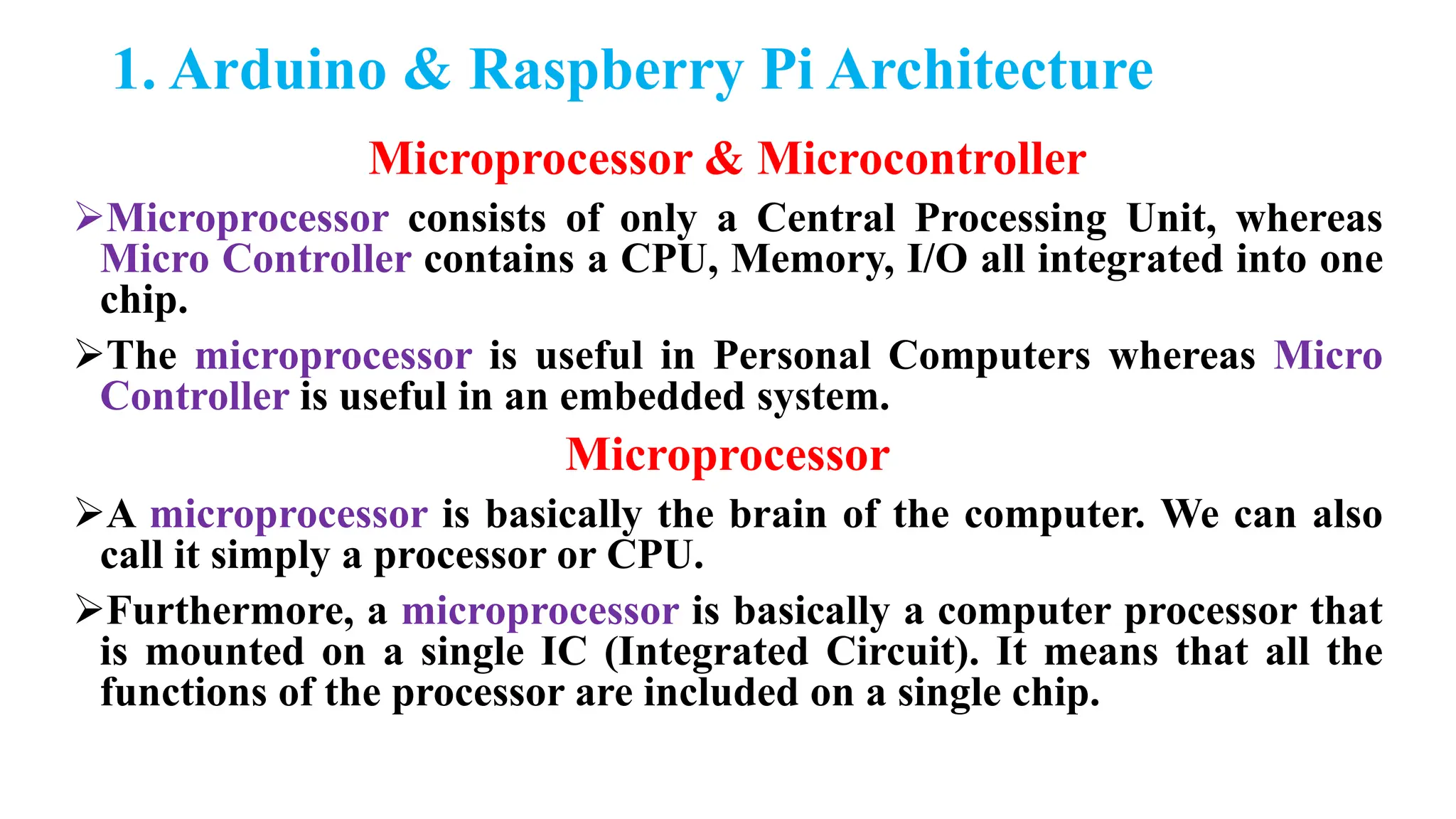 1. Arduino & Raspberry Pi Architecture
Microprocessor & Microcontroller
Microprocessor consists of only a Central Processing Unit, whereas
Micro Controller contains a CPU, Memory, I/O all integrated into one
chip.
The microprocessor is useful in Personal Computers whereas Micro
Controller is useful in an embedded system.
Microprocessor
A microprocessor is basically the brain of the computer. We can also
call it simply a processor or CPU.
Furthermore, a microprocessor is basically a computer processor that
is mounted on a single IC (Integrated Circuit). It means that all the
functions of the processor are included on a single chip.
 