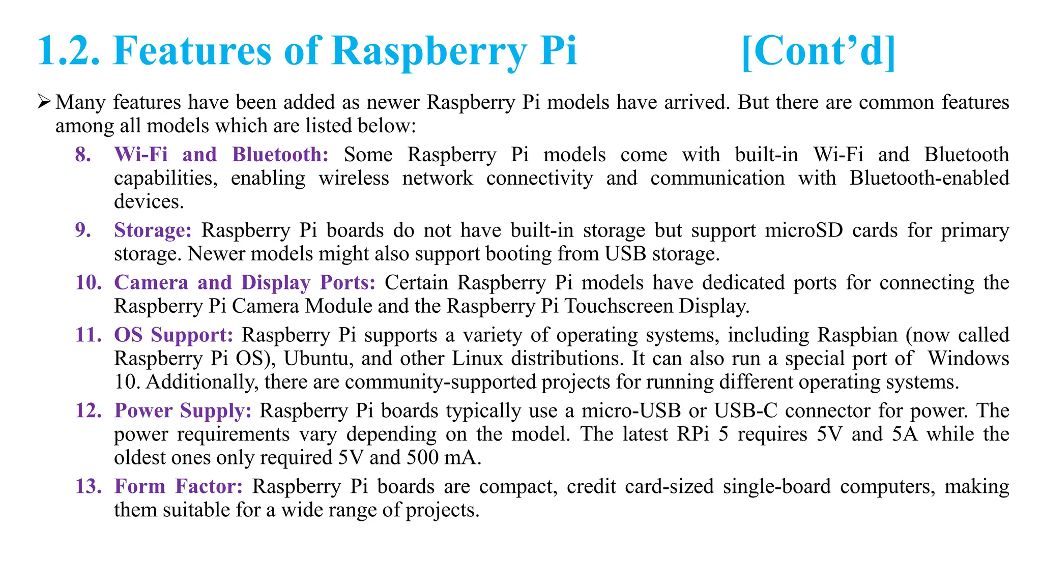 1.2. Features of Raspberry Pi [Cont’d]
Many features have been added as newer Raspberry Pi models have arrived. But there are common features
among all models which are listed below:
8. Wi-Fi and Bluetooth: Some Raspberry Pi models come with built-in Wi-Fi and Bluetooth
capabilities, enabling wireless network connectivity and communication with Bluetooth-enabled
devices.
9. Storage: Raspberry Pi boards do not have built-in storage but support microSD cards for primary
storage. Newer models might also support booting from USB storage.
10. Camera and Display Ports: Certain Raspberry Pi models have dedicated ports for connecting the
Raspberry Pi Camera Module and the Raspberry Pi Touchscreen Display.
11. OS Support: Raspberry Pi supports a variety of operating systems, including Raspbian (now called
Raspberry Pi OS), Ubuntu, and other Linux distributions. It can also run a special port of Windows
10. Additionally, there are community-supported projects for running different operating systems.
12. Power Supply: Raspberry Pi boards typically use a micro-USB or USB-C connector for power. The
power requirements vary depending on the model. The latest RPi 5 requires 5V and 5A while the
oldest ones only required 5V and 500 mA.
13. Form Factor: Raspberry Pi boards are compact, credit card-sized single-board computers, making
them suitable for a wide range of projects.
 