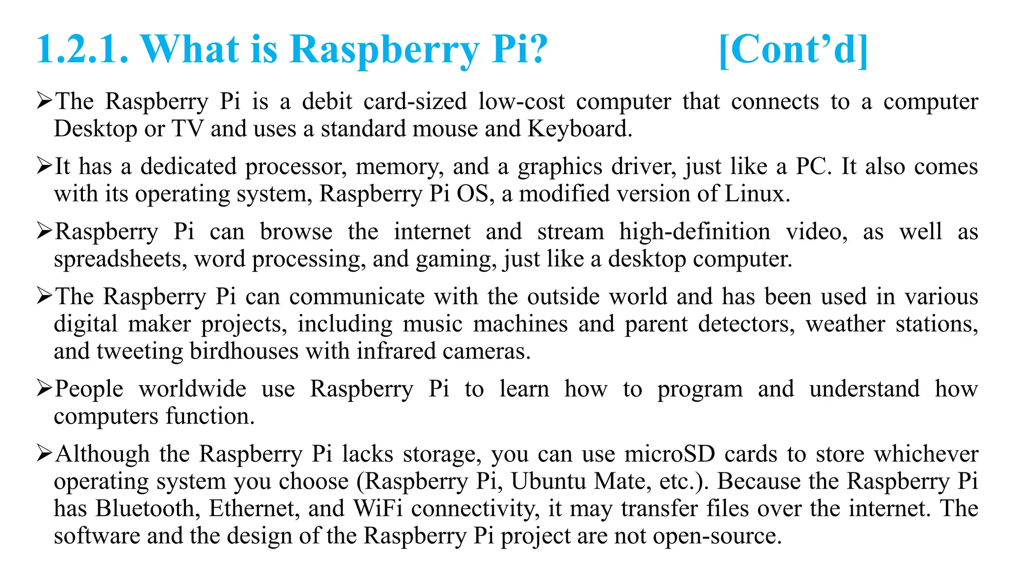 1.2.1. What is Raspberry Pi? [Cont’d]
The Raspberry Pi is a debit card-sized low-cost computer that connects to a computer
Desktop or TV and uses a standard mouse and Keyboard.
It has a dedicated processor, memory, and a graphics driver, just like a PC. It also comes
with its operating system, Raspberry Pi OS, a modified version of Linux.
Raspberry Pi can browse the internet and stream high-definition video, as well as
spreadsheets, word processing, and gaming, just like a desktop computer.
The Raspberry Pi can communicate with the outside world and has been used in various
digital maker projects, including music machines and parent detectors, weather stations,
and tweeting birdhouses with infrared cameras.
People worldwide use Raspberry Pi to learn how to program and understand how
computers function.
Although the Raspberry Pi lacks storage, you can use microSD cards to store whichever
operating system you choose (Raspberry Pi, Ubuntu Mate, etc.). Because the Raspberry Pi
has Bluetooth, Ethernet, and WiFi connectivity, it may transfer files over the internet. The
software and the design of the Raspberry Pi project are not open-source.
 