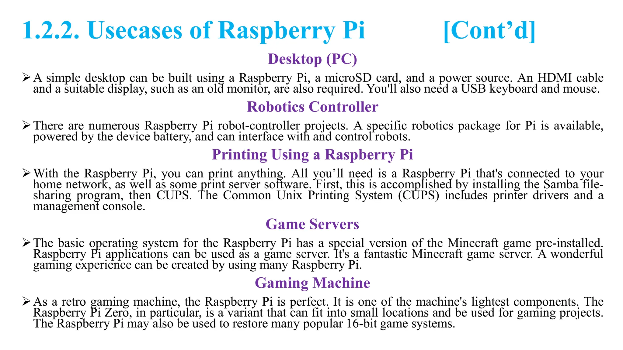 1.2.2. Usecases of Raspberry Pi [Cont’d]
Desktop (PC)
A simple desktop can be built using a Raspberry Pi, a microSD card, and a power source. An HDMI cable
and a suitable display, such as an old monitor, are also required. You'll also need a USB keyboard and mouse.
Robotics Controller
There are numerous Raspberry Pi robot-controller projects. A specific robotics package for Pi is available,
powered by the device battery, and can interface with and control robots.
Printing Using a Raspberry Pi
With the Raspberry Pi, you can print anything. All you’ll need is a Raspberry Pi that's connected to your
home network, as well as some print server software. First, this is accomplished by installing the Samba file-
sharing program, then CUPS. The Common Unix Printing System (CUPS) includes printer drivers and a
management console.
Game Servers
The basic operating system for the Raspberry Pi has a special version of the Minecraft game pre-installed.
Raspberry Pi applications can be used as a game server. It's a fantastic Minecraft game server. A wonderful
gaming experience can be created by using many Raspberry Pi.
Gaming Machine
As a retro gaming machine, the Raspberry Pi is perfect. It is one of the machine's lightest components. The
Raspberry Pi Zero, in particular, is a variant that can fit into small locations and be used for gaming projects.
The Raspberry Pi may also be used to restore many popular 16-bit game systems.
 