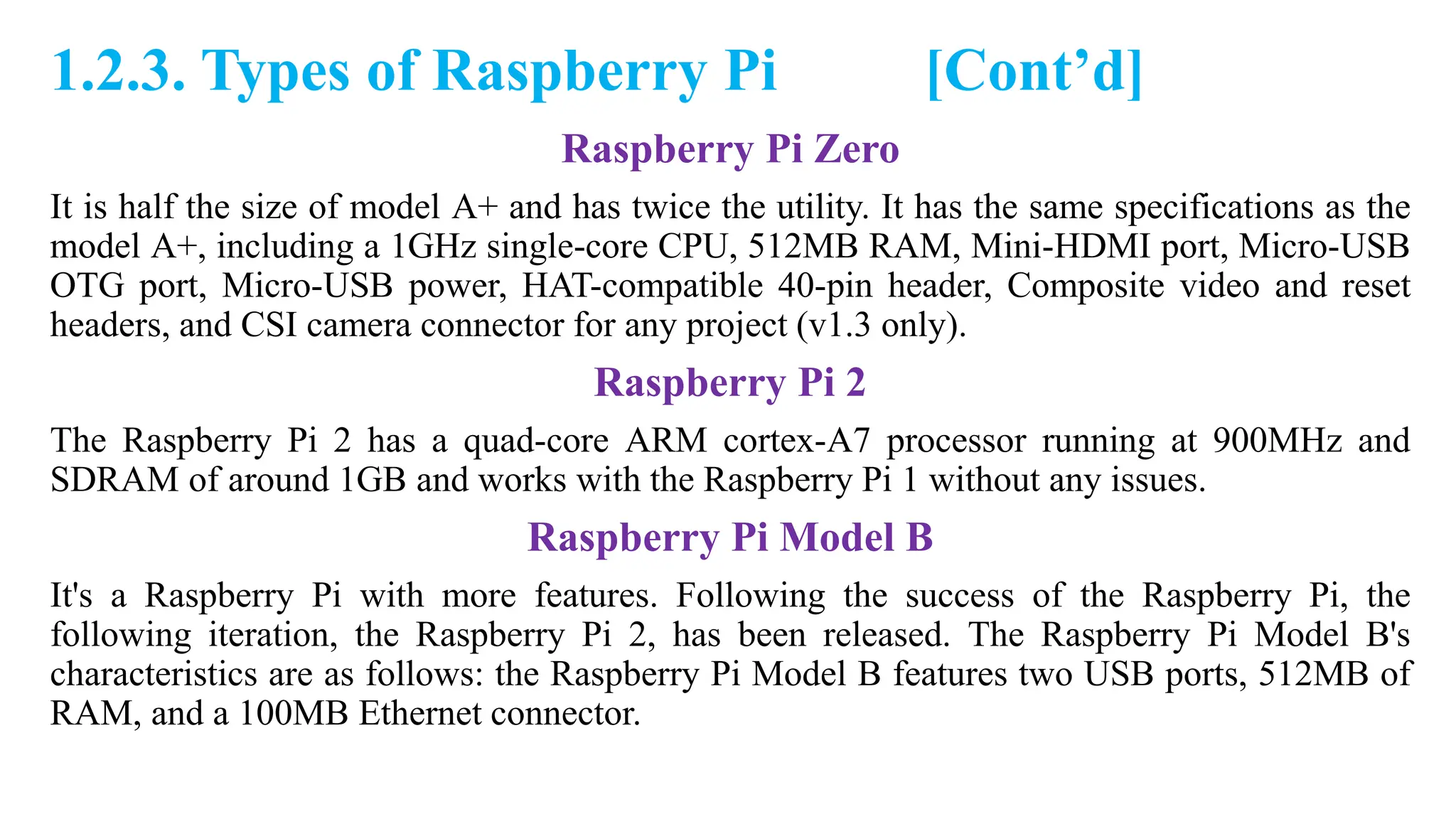 1.2.3. Types of Raspberry Pi [Cont’d]
Raspberry Pi Zero
It is half the size of model A+ and has twice the utility. It has the same specifications as the
model A+, including a 1GHz single-core CPU, 512MB RAM, Mini-HDMI port, Micro-USB
OTG port, Micro-USB power, HAT-compatible 40-pin header, Composite video and reset
headers, and CSI camera connector for any project (v1.3 only).
Raspberry Pi 2
The Raspberry Pi 2 has a quad-core ARM cortex-A7 processor running at 900MHz and
SDRAM of around 1GB and works with the Raspberry Pi 1 without any issues.
Raspberry Pi Model B
It's a Raspberry Pi with more features. Following the success of the Raspberry Pi, the
following iteration, the Raspberry Pi 2, has been released. The Raspberry Pi Model B's
characteristics are as follows: the Raspberry Pi Model B features two USB ports, 512MB of
RAM, and a 100MB Ethernet connector.
 