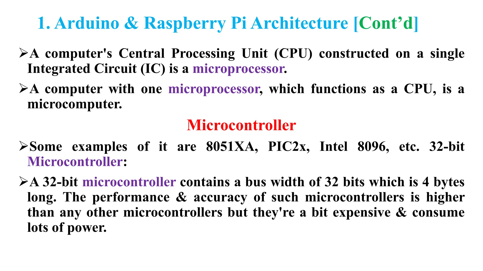1. Arduino & Raspberry Pi Architecture [Cont’d]
A computer's Central Processing Unit (CPU) constructed on a single
Integrated Circuit (IC) is a microprocessor.
A computer with one microprocessor, which functions as a CPU, is a
microcomputer.
Microcontroller
Some examples of it are 8051XA, PIC2x, Intel 8096, etc. 32-bit
Microcontroller:
A 32-bit microcontroller contains a bus width of 32 bits which is 4 bytes
long. The performance & accuracy of such microcontrollers is higher
than any other microcontrollers but they're a bit expensive & consume
lots of power.
 