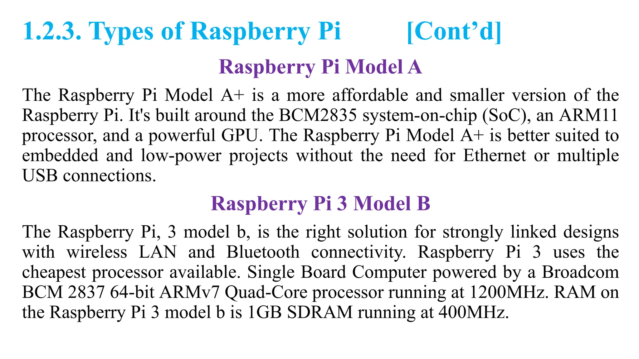 1.2.3. Types of Raspberry Pi [Cont’d]
Raspberry Pi Model A
The Raspberry Pi Model A+ is a more affordable and smaller version of the
Raspberry Pi. It's built around the BCM2835 system-on-chip (SoC), an ARM11
processor, and a powerful GPU. The Raspberry Pi Model A+ is better suited to
embedded and low-power projects without the need for Ethernet or multiple
USB connections.
Raspberry Pi 3 Model B
The Raspberry Pi, 3 model b, is the right solution for strongly linked designs
with wireless LAN and Bluetooth connectivity. Raspberry Pi 3 uses the
cheapest processor available. Single Board Computer powered by a Broadcom
BCM 2837 64-bit ARMv7 Quad-Core processor running at 1200MHz. RAM on
the Raspberry Pi 3 model b is 1GB SDRAM running at 400MHz.
 