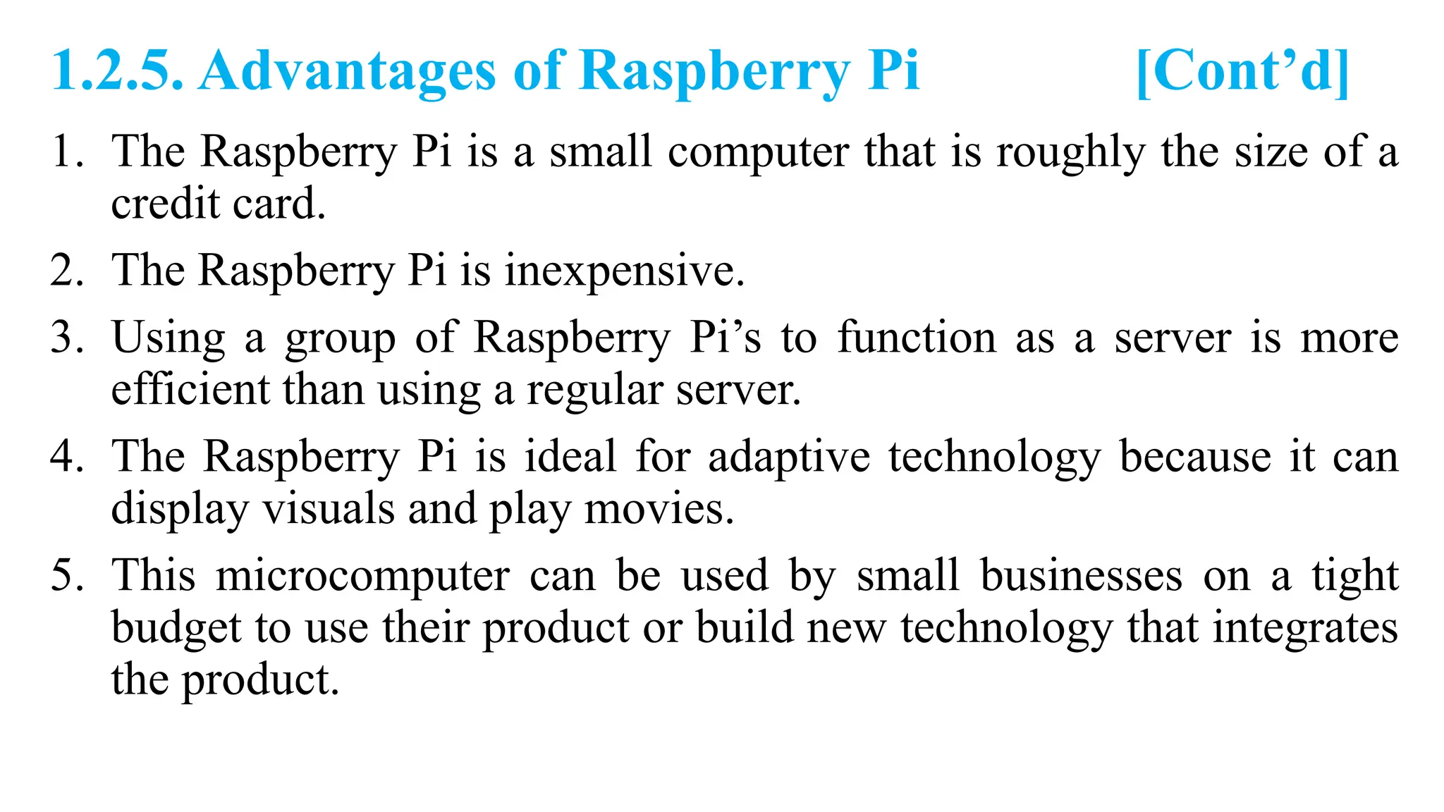 1.2.5. Advantages of Raspberry Pi [Cont’d]
1. The Raspberry Pi is a small computer that is roughly the size of a
credit card.
2. The Raspberry Pi is inexpensive.
3. Using a group of Raspberry Pi’s to function as a server is more
efficient than using a regular server.
4. The Raspberry Pi is ideal for adaptive technology because it can
display visuals and play movies.
5. This microcomputer can be used by small businesses on a tight
budget to use their product or build new technology that integrates
the product.
 