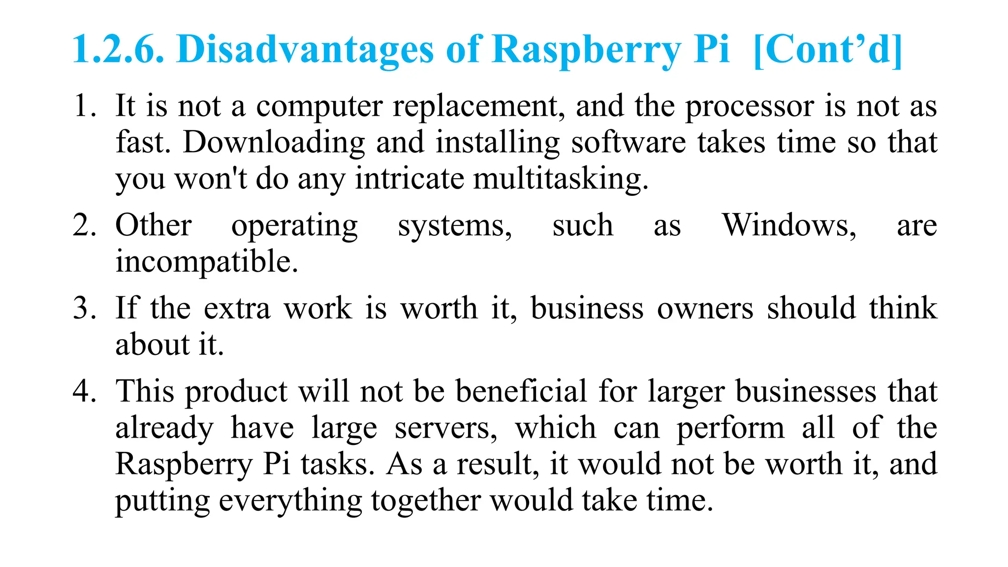 1.2.6. Disadvantages of Raspberry Pi [Cont’d]
1. It is not a computer replacement, and the processor is not as
fast. Downloading and installing software takes time so that
you won't do any intricate multitasking.
2. Other operating systems, such as Windows, are
incompatible.
3. If the extra work is worth it, business owners should think
about it.
4. This product will not be beneficial for larger businesses that
already have large servers, which can perform all of the
Raspberry Pi tasks. As a result, it would not be worth it, and
putting everything together would take time.
 