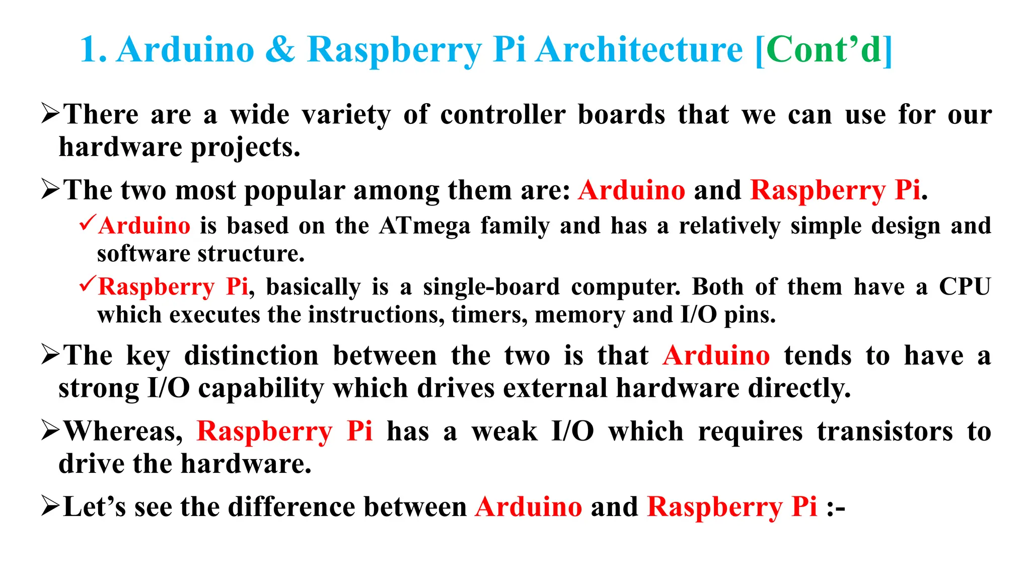 1. Arduino & Raspberry Pi Architecture [Cont’d]
There are a wide variety of controller boards that we can use for our
hardware projects.
The two most popular among them are: Arduino and Raspberry Pi.
Arduino is based on the ATmega family and has a relatively simple design and
software structure.
Raspberry Pi, basically is a single-board computer. Both of them have a CPU
which executes the instructions, timers, memory and I/O pins.
The key distinction between the two is that Arduino tends to have a
strong I/O capability which drives external hardware directly.
Whereas, Raspberry Pi has a weak I/O which requires transistors to
drive the hardware.
Let’s see the difference between Arduino and Raspberry Pi :-
 