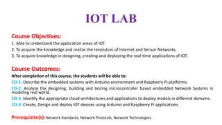 IOT LAB
Course Objectives:
1. Able to understand the application areas of IOT.
2. To acquire the knowledge and realize the revolution of Internet and Sensor Networks.
3. To acquire knowledge in designing, creating and deploying the real-time applications of IOT.
Course Outcomes:
After completion of this course, the students will be able to:
CO-1: Describe the embedded systems with Arduino environment and Raspberry Pi platforms.
CO-2: Analyze the designing, building and testing microcontroller based embedded Network Systems in
modeling real world.
CO-3: Identify the appropriate cloud architectures and applications to deploy models in different domains.
CO-4: Create, Design and deploy IOT devices using Arduino and Raspberry Pi applications.
Prerequisite(s):Network Standards, Network Protocols, Network Technologies.
 
