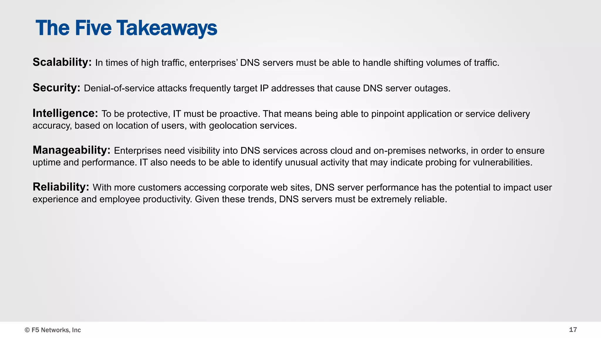 The Five Takeaways 
Scalability: In times of high traffic, enterprises’ DNS servers must be able to handle shifting volumes of traffic. 
Security: Denial-of-service attacks frequently target IP addresses that cause DNS server outages. 
Intelligence: To be protective, IT must be proactive. That means being able to pinpoint application or service delivery 
accuracy, based on location of users, with geolocation services. 
Manageability: Enterprises need visibility into DNS services across cloud and on-premises networks, in order to ensure 
uptime and performance. IT also needs to be able to identify unusual activity that may indicate probing for vulnerabilities. 
Reliability: With more customers accessing corporate web sites, DNS server performance has the potential to impact user 
experience and employee productivity. Given these trends, DNS servers must be extremely reliable. 
© F5 Networks, Inc 17 
 