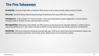 The Five Takeaways 
Scalability: In times of high traffic, enterprises’ DNS servers must be able to handle shifting volumes of traffic. 
Security: Denial-of-service attacks frequently target IP addresses that cause DNS server outages. 
Intelligence: To be protective, IT must be proactive. That means being able to pinpoint application or service delivery 
accuracy, based on location of users, with geolocation services. 
Manageability: Enterprises need visibility into DNS services across cloud and on-premises networks, in order to ensure 
uptime and performance. IT also needs to be able to identify unusual activity that may indicate probing for vulnerabilities. 
Reliability: With more customers accessing corporate web sites, DNS server performance has the potential to impact user 
experience and employee productivity. Given these trends, DNS servers must be extremely reliable. 
© F5 Networks, Inc 17 
 
