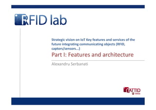 Strategic vision on IoT Key features and services of the 
future integrating communicating objects (RFID, 
captors/sensors...)
Part I: Features and architecture
Part I: Features and architecture
Alexandru Serbanati
 