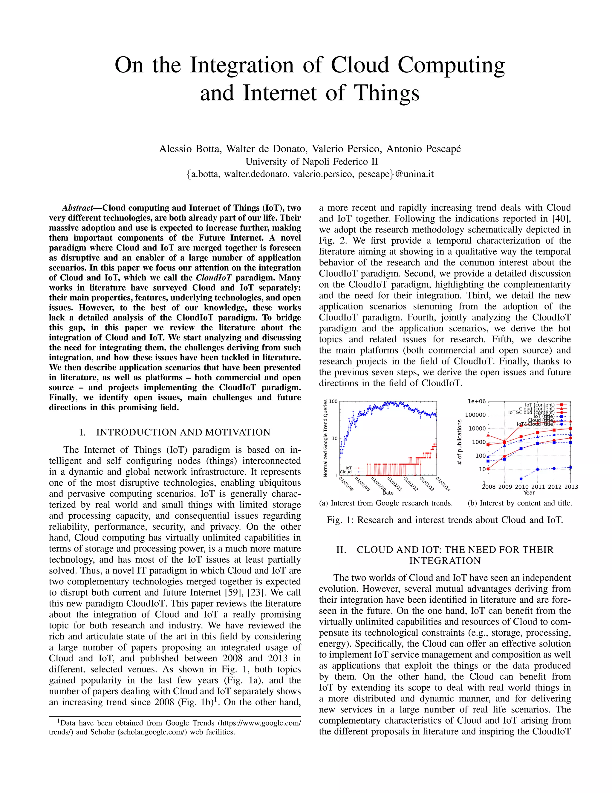 On the Integration of Cloud Computing 
and Internet of Things 
Alessio Botta, Walter de Donato, Valerio Persico, Antonio Pescap´e 
University of Napoli Federico II 
fa.botta, walter.dedonato, valerio.persico, pescapeg@unina.it 
Abstract—Cloud computing and Internet of Things (IoT), two 
very different technologies, are both already part of our life. Their 
massive adoption and use is expected to increase further, making 
them important components of the Future Internet. A novel 
paradigm where Cloud and IoT are merged together is foreseen 
as disruptive and an enabler of a large number of application 
scenarios. In this paper we focus our attention on the integration 
of Cloud and IoT, which we call the CloudIoT paradigm. Many 
works in literature have surveyed Cloud and IoT separately: 
their main properties, features, underlying technologies, and open 
issues. However, to the best of our knowledge, these works 
lack a detailed analysis of the CloudIoT paradigm. To bridge 
this gap, in this paper we review the literature about the 
integration of Cloud and IoT. We start analyzing and discussing 
the need for integrating them, the challenges deriving from such 
integration, and how these issues have been tackled in literature. 
We then describe application scenarios that have been presented 
in literature, as well as platforms – both commercial and open 
source – and projects implementing the CloudIoT paradigm. 
Finally, we identify open issues, main challenges and future 
directions in this promising field. 
I. INTRODUCTION AND MOTIVATION 
The Internet of Things (IoT) paradigm is based on in-telligent 
and self configuring nodes (things) interconnected 
in a dynamic and global network infrastructure. It represents 
one of the most disruptive technologies, enabling ubiquitous 
and pervasive computing scenarios. IoT is generally charac-terized 
by real world and small things with limited storage 
and processing capacity, and consequential issues regarding 
reliability, performance, security, and privacy. On the other 
hand, Cloud computing has virtually unlimited capabilities in 
terms of storage and processing power, is a much more mature 
technology, and has most of the IoT issues at least partially 
solved. Thus, a novel IT paradigm in which Cloud and IoT are 
two complementary technologies merged together is expected 
to disrupt both current and future Internet [59], [23]. We call 
this new paradigm CloudIoT. This paper reviews the literature 
about the integration of Cloud and IoT a really promising 
topic for both research and industry. We have reviewed the 
rich and articulate state of the art in this field by considering 
a large number of papers proposing an integrated usage of 
Cloud and IoT, and published between 2008 and 2013 in 
different, selected venues. As shown in Fig. 1, both topics 
gained popularity in the last few years (Fig. 1a), and the 
number of papers dealing with Cloud and IoT separately shows 
an increasing trend since 2008 (Fig. 1b)1. On the other hand, 
1Data have been obtained from Google Trends (https://www.google.com/ 
trends/) and Scholar (scholar.google.com/) web facilities. 
a more recent and rapidly increasing trend deals with Cloud 
and IoT together. Following the indications reported in [40], 
we adopt the research methodology schematically depicted in 
Fig. 2. We first provide a temporal characterization of the 
literature aiming at showing in a qualitative way the temporal 
behavior of the research and the common interest about the 
CloudIoT paradigm. Second, we provide a detailed discussion 
on the CloudIoT paradigm, highlighting the complementarity 
and the need for their integration. Third, we detail the new 
application scenarios stemming from the adoption of the 
CloudIoT paradigm. Fourth, jointly analyzing the CloudIoT 
paradigm and the application scenarios, we derive the hot 
topics and related issues for research. Fifth, we describe 
the main platforms (both commercial and open source) and 
research projects in the field of CloudIoT. Finally, thanks to 
the previous seven steps, we derive the open issues and future 
directions in the field of CloudIoT. 
(a) Interest from Google research trends. (b) Interest by content and title. 
Fig. 1: Research and interest trends about Cloud and IoT. 
II. CLOUD AND IOT: THE NEED FOR THEIR 
INTEGRATION 
The two worlds of Cloud and IoT have seen an independent 
evolution. However, several mutual advantages deriving from 
their integration have been identified in literature and are fore-seen 
in the future. On the one hand, IoT can benefit from the 
virtually unlimited capabilities and resources of Cloud to com-pensate 
its technological constraints (e.g., storage, processing, 
energy). Specifically, the Cloud can offer an effective solution 
to implement IoT service management and composition as well 
as applications that exploit the things or the data produced 
by them. On the other hand, the Cloud can benefit from 
IoT by extending its scope to deal with real world things in 
a more distributed and dynamic manner, and for delivering 
new services in a large number of real life scenarios. The 
complementary characteristics of Cloud and IoT arising from 
the different proposals in literature and inspiring the CloudIoT 
 