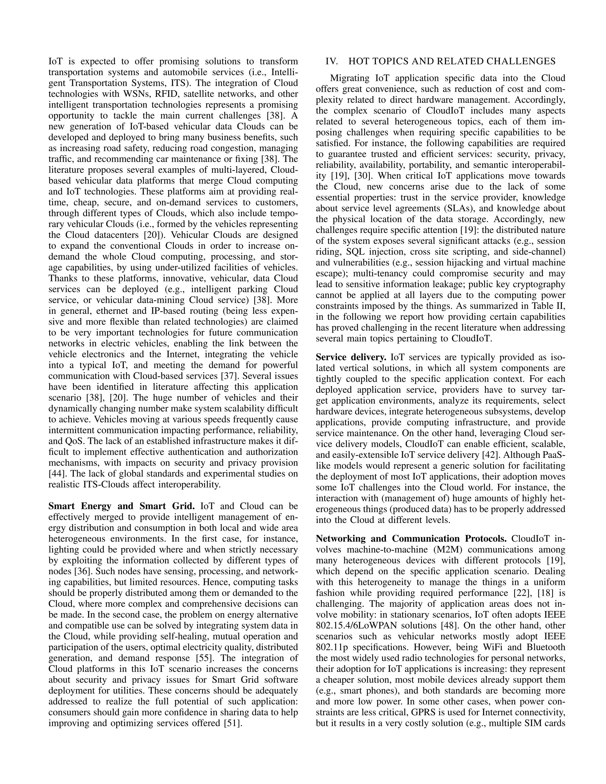 IoT is expected to offer promising solutions to transform 
transportation systems and automobile services (i.e., Intelli-gent 
Transportation Systems, ITS). The integration of Cloud 
technologies with WSNs, RFID, satellite networks, and other 
intelligent transportation technologies represents a promising 
opportunity to tackle the main current challenges [38]. A 
new generation of IoT-based vehicular data Clouds can be 
developed and deployed to bring many business benefits, such 
as increasing road safety, reducing road congestion, managing 
traffic, and recommending car maintenance or fixing [38]. The 
literature proposes several examples of multi-layered, Cloud-based 
vehicular data platforms that merge Cloud computing 
and IoT technologies. These platforms aim at providing real-time, 
cheap, secure, and on-demand services to customers, 
through different types of Clouds, which also include tempo-rary 
vehicular Clouds (i.e., formed by the vehicles representing 
the Cloud datacenters [20]). Vehicular Clouds are designed 
to expand the conventional Clouds in order to increase on-demand 
the whole Cloud computing, processing, and stor-age 
capabilities, by using under-utilized facilities of vehicles. 
Thanks to these platforms, innovative, vehicular, data Cloud 
services can be deployed (e.g., intelligent parking Cloud 
service, or vehicular data-mining Cloud service) [38]. More 
in general, ethernet and IP-based routing (being less expen-sive 
and more flexible than related technologies) are claimed 
to be very important technologies for future communication 
networks in electric vehicles, enabling the link between the 
vehicle electronics and the Internet, integrating the vehicle 
into a typical IoT, and meeting the demand for powerful 
communication with Cloud-based services [37]. Several issues 
have been identified in literature affecting this application 
scenario [38], [20]. The huge number of vehicles and their 
dynamically changing number make system scalability difficult 
to achieve. Vehicles moving at various speeds frequently cause 
intermittent communication impacting performance, reliability, 
and QoS. The lack of an established infrastructure makes it dif-ficult 
to implement effective authentication and authorization 
mechanisms, with impacts on security and privacy provision 
[44]. The lack of global standards and experimental studies on 
realistic ITS-Clouds affect interoperability. 
Smart Energy and Smart Grid. IoT and Cloud can be 
effectively merged to provide intelligent management of en-ergy 
distribution and consumption in both local and wide area 
heterogeneous environments. In the first case, for instance, 
lighting could be provided where and when strictly necessary 
by exploiting the information collected by different types of 
nodes [36]. Such nodes have sensing, processing, and network-ing 
capabilities, but limited resources. Hence, computing tasks 
should be properly distributed among them or demanded to the 
Cloud, where more complex and comprehensive decisions can 
be made. In the second case, the problem on energy alternative 
and compatible use can be solved by integrating system data in 
the Cloud, while providing self-healing, mutual operation and 
participation of the users, optimal electricity quality, distributed 
generation, and demand response [55]. The integration of 
Cloud platforms in this IoT scenario increases the concerns 
about security and privacy issues for Smart Grid software 
deployment for utilities. These concerns should be adequately 
addressed to realize the full potential of such application: 
consumers should gain more confidence in sharing data to help 
improving and optimizing services offered [51]. 
IV. HOT TOPICS AND RELATED CHALLENGES 
Migrating IoT application specific data into the Cloud 
offers great convenience, such as reduction of cost and com-plexity 
related to direct hardware management. Accordingly, 
the complex scenario of CloudIoT includes many aspects 
related to several heterogeneous topics, each of them im-posing 
challenges when requiring specific capabilities to be 
satisfied. For instance, the following capabilities are required 
to guarantee trusted and efficient services: security, privacy, 
reliability, availability, portability, and semantic interoperabil-ity 
[19], [30]. When critical IoT applications move towards 
the Cloud, new concerns arise due to the lack of some 
essential properties: trust in the service provider, knowledge 
about service level agreements (SLAs), and knowledge about 
the physical location of the data storage. Accordingly, new 
challenges require specific attention [19]: the distributed nature 
of the system exposes several significant attacks (e.g., session 
riding, SQL injection, cross site scripting, and side-channel) 
and vulnerabilities (e.g., session hijacking and virtual machine 
escape); multi-tenancy could compromise security and may 
lead to sensitive information leakage; public key cryptography 
cannot be applied at all layers due to the computing power 
constraints imposed by the things. As summarized in Table II, 
in the following we report how providing certain capabilities 
has proved challenging in the recent literature when addressing 
several main topics pertaining to CloudIoT. 
Service delivery. IoT services are typically provided as iso-lated 
vertical solutions, in which all system components are 
tightly coupled to the specific application context. For each 
deployed application service, providers have to survey tar-get 
application environments, analyze its requirements, select 
hardware devices, integrate heterogeneous subsystems, develop 
applications, provide computing infrastructure, and provide 
service maintenance. On the other hand, leveraging Cloud ser-vice 
delivery models, CloudIoT can enable efficient, scalable, 
and easily-extensible IoT service delivery [42]. Although PaaS-like 
models would represent a generic solution for facilitating 
the deployment of most IoT applications, their adoption moves 
some IoT challenges into the Cloud world. For instance, the 
interaction with (management of) huge amounts of highly het-erogeneous 
things (produced data) has to be properly addressed 
into the Cloud at different levels. 
Networking and Communication Protocols. CloudIoT in-volves 
machine-to-machine (M2M) communications among 
many heterogeneous devices with different protocols [19], 
which depend on the specific application scenario. Dealing 
with this heterogeneity to manage the things in a uniform 
fashion while providing required performance [22], [18] is 
challenging. The majority of application areas does not in-volve 
mobility: in stationary scenarios, IoT often adopts IEEE 
802.15.4/6LoWPAN solutions [48]. On the other hand, other 
scenarios such as vehicular networks mostly adopt IEEE 
802.11p specifications. However, being WiFi and Bluetooth 
the most widely used radio technologies for personal networks, 
their adoption for IoT applications is increasing: they represent 
a cheaper solution, most mobile devices already support them 
(e.g., smart phones), and both standards are becoming more 
and more low power. In some other cases, when power con-straints 
are less critical, GPRS is used for Internet connectivity, 
but it results in a very costly solution (e.g., multiple SIM cards 
 
