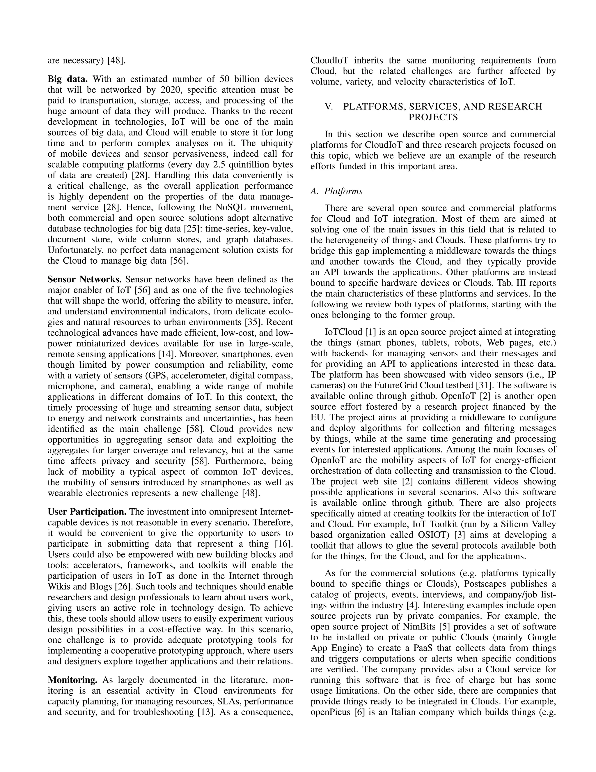 are necessary) [48]. 
Big data. With an estimated number of 50 billion devices 
that will be networked by 2020, specific attention must be 
paid to transportation, storage, access, and processing of the 
huge amount of data they will produce. Thanks to the recent 
development in technologies, IoT will be one of the main 
sources of big data, and Cloud will enable to store it for long 
time and to perform complex analyses on it. The ubiquity 
of mobile devices and sensor pervasiveness, indeed call for 
scalable computing platforms (every day 2.5 quintillion bytes 
of data are created) [28]. Handling this data conveniently is 
a critical challenge, as the overall application performance 
is highly dependent on the properties of the data manage-ment 
service [28]. Hence, following the NoSQL movement, 
both commercial and open source solutions adopt alternative 
database technologies for big data [25]: time-series, key-value, 
document store, wide column stores, and graph databases. 
Unfortunately, no perfect data management solution exists for 
the Cloud to manage big data [56]. 
Sensor Networks. Sensor networks have been defined as the 
major enabler of IoT [56] and as one of the five technologies 
that will shape the world, offering the ability to measure, infer, 
and understand environmental indicators, from delicate ecolo-gies 
and natural resources to urban environments [35]. Recent 
technological advances have made efficient, low-cost, and low-power 
miniaturized devices available for use in large-scale, 
remote sensing applications [14]. Moreover, smartphones, even 
though limited by power consumption and reliability, come 
with a variety of sensors (GPS, accelerometer, digital compass, 
microphone, and camera), enabling a wide range of mobile 
applications in different domains of IoT. In this context, the 
timely processing of huge and streaming sensor data, subject 
to energy and network constraints and uncertainties, has been 
identified as the main challenge [58]. Cloud provides new 
opportunities in aggregating sensor data and exploiting the 
aggregates for larger coverage and relevancy, but at the same 
time affects privacy and security [58]. Furthermore, being 
lack of mobility a typical aspect of common IoT devices, 
the mobility of sensors introduced by smartphones as well as 
wearable electronics represents a new challenge [48]. 
User Participation. The investment into omnipresent Internet-capable 
devices is not reasonable in every scenario. Therefore, 
it would be convenient to give the opportunity to users to 
participate in submitting data that represent a thing [16]. 
Users could also be empowered with new building blocks and 
tools: accelerators, frameworks, and toolkits will enable the 
participation of users in IoT as done in the Internet through 
Wikis and Blogs [26]. Such tools and techniques should enable 
researchers and design professionals to learn about users work, 
giving users an active role in technology design. To achieve 
this, these tools should allow users to easily experiment various 
design possibilities in a cost-effective way. In this scenario, 
one challenge is to provide adequate prototyping tools for 
implementing a cooperative prototyping approach, where users 
and designers explore together applications and their relations. 
Monitoring. As largely documented in the literature, mon-itoring 
is an essential activity in Cloud environments for 
capacity planning, for managing resources, SLAs, performance 
and security, and for troubleshooting [13]. As a consequence, 
CloudIoT inherits the same monitoring requirements from 
Cloud, but the related challenges are further affected by 
volume, variety, and velocity characteristics of IoT. 
V. PLATFORMS, SERVICES, AND RESEARCH 
PROJECTS 
In this section we describe open source and commercial 
platforms for CloudIoT and three research projects focused on 
this topic, which we believe are an example of the research 
efforts funded in this important area. 
A. Platforms 
There are several open source and commercial platforms 
for Cloud and IoT integration. Most of them are aimed at 
solving one of the main issues in this field that is related to 
the heterogeneity of things and Clouds. These platforms try to 
bridge this gap implementing a middleware towards the things 
and another towards the Cloud, and they typically provide 
an API towards the applications. Other platforms are instead 
bound to specific hardware devices or Clouds. Tab. III reports 
the main characteristics of these platforms and services. In the 
following we review both types of platforms, starting with the 
ones belonging to the former group. 
IoTCloud [1] is an open source project aimed at integrating 
the things (smart phones, tablets, robots, Web pages, etc.) 
with backends for managing sensors and their messages and 
for providing an API to applications interested in these data. 
The platform has been showcased with video sensors (i.e., IP 
cameras) on the FutureGrid Cloud testbed [31]. The software is 
available online through github. OpenIoT [2] is another open 
source effort fostered by a research project financed by the 
EU. The project aims at providing a middleware to configure 
and deploy algorithms for collection and filtering messages 
by things, while at the same time generating and processing 
events for interested applications. Among the main focuses of 
OpenIoT are the mobility aspects of IoT for energy-efficient 
orchestration of data collecting and transmission to the Cloud. 
The project web site [2] contains different videos showing 
possible applications in several scenarios. Also this software 
is available online through github. There are also projects 
specifically aimed at creating toolkits for the interaction of IoT 
and Cloud. For example, IoT Toolkit (run by a Silicon Valley 
based organization called OSIOT) [3] aims at developing a 
toolkit that allows to glue the several protocols available both 
for the things, for the Cloud, and for the applications. 
As for the commercial solutions (e.g. platforms typically 
bound to specific things or Clouds), Postscapes publishes a 
catalog of projects, events, interviews, and company/job list-ings 
within the industry [4]. Interesting examples include open 
source projects run by private companies. For example, the 
open source project of NimBits [5] provides a set of software 
to be installed on private or public Clouds (mainly Google 
App Engine) to create a PaaS that collects data from things 
and triggers computations or alerts when specific conditions 
are verified. The company provides also a Cloud service for 
running this software that is free of charge but has some 
usage limitations. On the other side, there are companies that 
provide things ready to be integrated in Clouds. For example, 
openPicus [6] is an Italian company which builds things (e.g. 
 