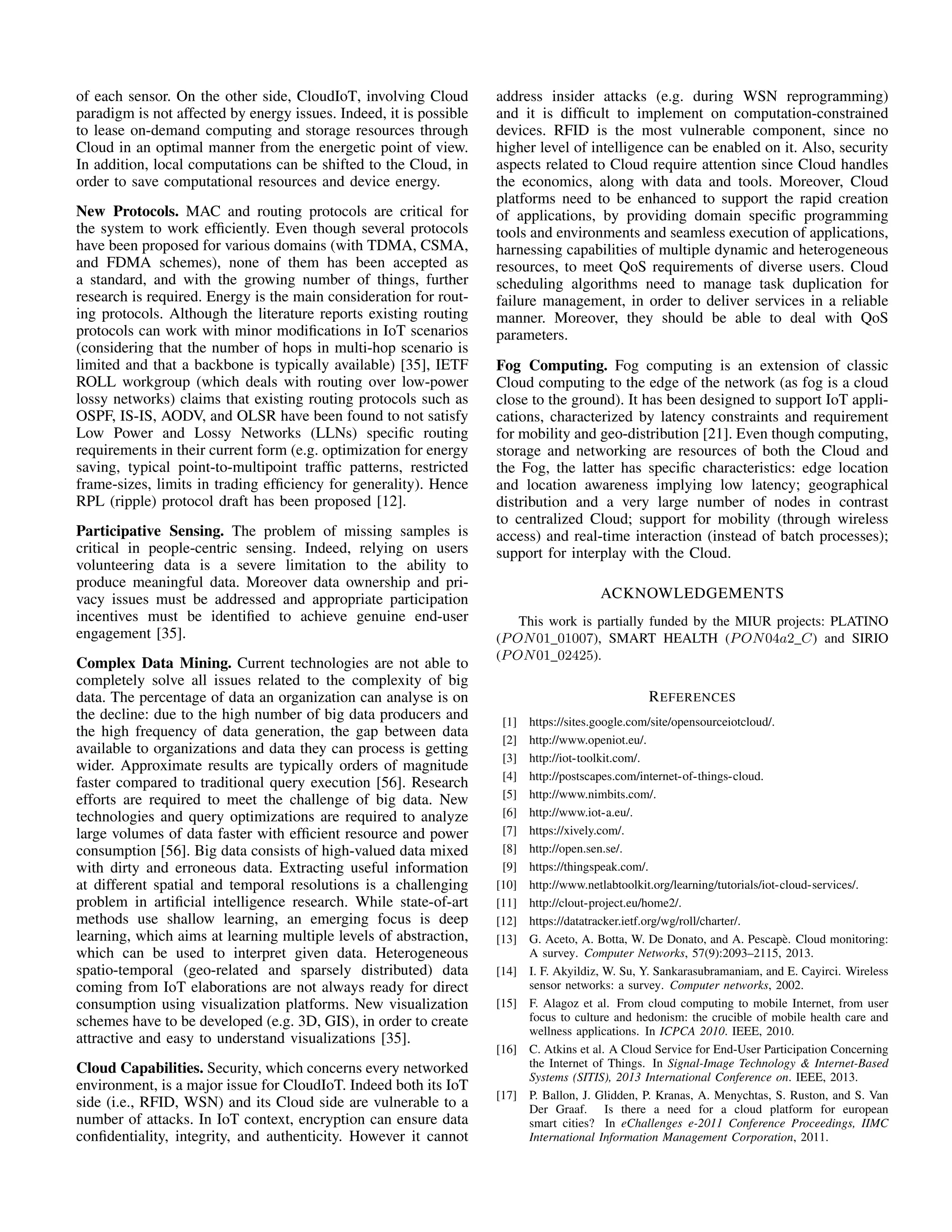 of each sensor. On the other side, CloudIoT, involving Cloud 
paradigm is not affected by energy issues. Indeed, it is possible 
to lease on-demand computing and storage resources through 
Cloud in an optimal manner from the energetic point of view. 
In addition, local computations can be shifted to the Cloud, in 
order to save computational resources and device energy. 
New Protocols. MAC and routing protocols are critical for 
the system to work efficiently. Even though several protocols 
have been proposed for various domains (with TDMA, CSMA, 
and FDMA schemes), none of them has been accepted as 
a standard, and with the growing number of things, further 
research is required. Energy is the main consideration for rout-ing 
protocols. Although the literature reports existing routing 
protocols can work with minor modifications in IoT scenarios 
(considering that the number of hops in multi-hop scenario is 
limited and that a backbone is typically available) [35], IETF 
ROLL workgroup (which deals with routing over low-power 
lossy networks) claims that existing routing protocols such as 
OSPF, IS-IS, AODV, and OLSR have been found to not satisfy 
Low Power and Lossy Networks (LLNs) specific routing 
requirements in their current form (e.g. optimization for energy 
saving, typical point-to-multipoint traffic patterns, restricted 
frame-sizes, limits in trading efficiency for generality). Hence 
RPL (ripple) protocol draft has been proposed [12]. 
Participative Sensing. The problem of missing samples is 
critical in people-centric sensing. Indeed, relying on users 
volunteering data is a severe limitation to the ability to 
produce meaningful data. Moreover data ownership and pri-vacy 
issues must be addressed and appropriate participation 
incentives must be identified to achieve genuine end-user 
engagement [35]. 
Complex Data Mining. Current technologies are not able to 
completely solve all issues related to the complexity of big 
data. The percentage of data an organization can analyse is on 
the decline: due to the high number of big data producers and 
the high frequency of data generation, the gap between data 
available to organizations and data they can process is getting 
wider. Approximate results are typically orders of magnitude 
faster compared to traditional query execution [56]. Research 
efforts are required to meet the challenge of big data. New 
technologies and query optimizations are required to analyze 
large volumes of data faster with efficient resource and power 
consumption [56]. Big data consists of high-valued data mixed 
with dirty and erroneous data. Extracting useful information 
at different spatial and temporal resolutions is a challenging 
problem in artificial intelligence research. While state-of-art 
methods use shallow learning, an emerging focus is deep 
learning, which aims at learning multiple levels of abstraction, 
which can be used to interpret given data. Heterogeneous 
spatio-temporal (geo-related and sparsely distributed) data 
coming from IoT elaborations are not always ready for direct 
consumption using visualization platforms. New visualization 
schemes have to be developed (e.g. 3D, GIS), in order to create 
attractive and easy to understand visualizations [35]. 
Cloud Capabilities. Security, which concerns every networked 
environment, is a major issue for CloudIoT. Indeed both its IoT 
side (i.e., RFID, WSN) and its Cloud side are vulnerable to a 
number of attacks. In IoT context, encryption can ensure data 
confidentiality, integrity, and authenticity. However it cannot 
address insider attacks (e.g. during WSN reprogramming) 
and it is difficult to implement on computation-constrained 
devices. RFID is the most vulnerable component, since no 
higher level of intelligence can be enabled on it. Also, security 
aspects related to Cloud require attention since Cloud handles 
the economics, along with data and tools. Moreover, Cloud 
platforms need to be enhanced to support the rapid creation 
of applications, by providing domain specific programming 
tools and environments and seamless execution of applications, 
harnessing capabilities of multiple dynamic and heterogeneous 
resources, to meet QoS requirements of diverse users. Cloud 
scheduling algorithms need to manage task duplication for 
failure management, in order to deliver services in a reliable 
manner. Moreover, they should be able to deal with QoS 
parameters. 
Fog Computing. Fog computing is an extension of classic 
Cloud computing to the edge of the network (as fog is a cloud 
close to the ground). It has been designed to support IoT appli-cations, 
characterized by latency constraints and requirement 
for mobility and geo-distribution [21]. Even though computing, 
storage and networking are resources of both the Cloud and 
the Fog, the latter has specific characteristics: edge location 
and location awareness implying low latency; geographical 
distribution and a very large number of nodes in contrast 
to centralized Cloud; support for mobility (through wireless 
access) and real-time interaction (instead of batch processes); 
support for interplay with the Cloud. 
ACKNOWLEDGEMENTS 
This work is partially funded by the MIUR projects: PLATINO 
(PON01 01007), SMART HEALTH (PON04a2 C) and SIRIO 
(PON01 02425). 
REFERENCES 
[1] https://sites.google.com/site/opensourceiotcloud/. 
[2] http://www.openiot.eu/. 
[3] http://iot-toolkit.com/. 
[4] http://postscapes.com/internet-of-things-cloud. 
[5] http://www.nimbits.com/. 
[6] http://www.iot-a.eu/. 
[7] https://xively.com/. 
[8] http://open.sen.se/. 
[9] https://thingspeak.com/. 
[10] http://www.netlabtoolkit.org/learning/tutorials/iot-cloud-services/. 
[11] http://clout-project.eu/home2/. 
[12] https://datatracker.ietf.org/wg/roll/charter/. 
[13] G. Aceto, A. Botta, W. De Donato, and A. Pescap`e. Cloud monitoring: 
A survey. Computer Networks, 57(9):2093–2115, 2013. 
[14] I. F. Akyildiz, W. Su, Y. Sankarasubramaniam, and E. Cayirci. Wireless 
sensor networks: a survey. Computer networks, 2002. 
[15] F. Alagoz et al. From cloud computing to mobile Internet, from user 
focus to culture and hedonism: the crucible of mobile health care and 
wellness applications. In ICPCA 2010. IEEE, 2010. 
[16] C. Atkins et al. A Cloud Service for End-User Participation Concerning 
the Internet of Things. In Signal-Image Technology  Internet-Based 
Systems (SITIS), 2013 International Conference on. IEEE, 2013. 
[17] P. Ballon, J. Glidden, P. Kranas, A. Menychtas, S. Ruston, and S. Van 
Der Graaf. Is there a need for a cloud platform for european 
smart cities? In eChallenges e-2011 Conference Proceedings, IIMC 
International Information Management Corporation, 2011. 
 