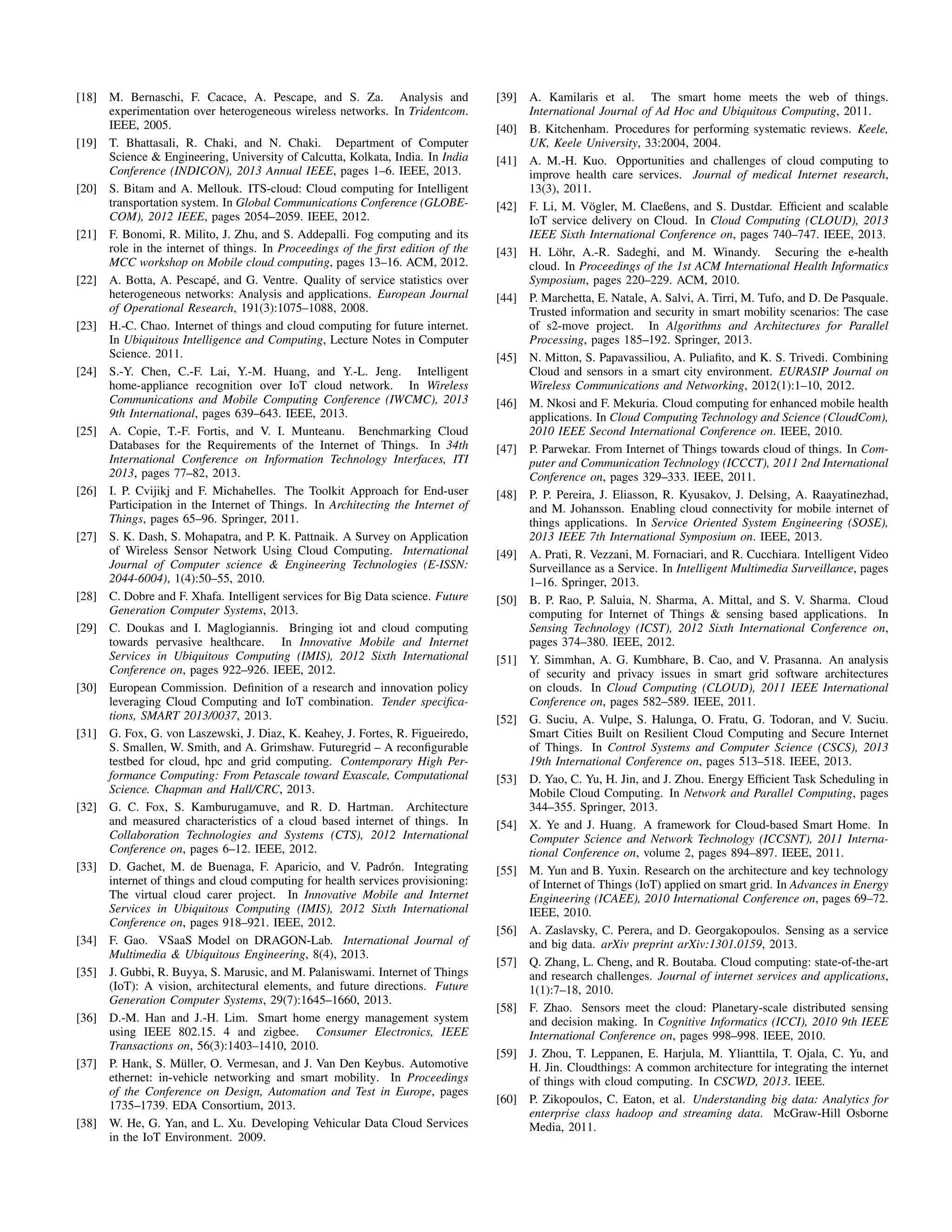 [18] M. Bernaschi, F. Cacace, A. Pescape, and S. Za. Analysis and 
experimentation over heterogeneous wireless networks. In Tridentcom. 
IEEE, 2005. 
[19] T. Bhattasali, R. Chaki, and N. Chaki. Department of Computer 
Science  Engineering, University of Calcutta, Kolkata, India. In India 
Conference (INDICON), 2013 Annual IEEE, pages 1–6. IEEE, 2013. 
[20] S. Bitam and A. Mellouk. ITS-cloud: Cloud computing for Intelligent 
transportation system. In Global Communications Conference (GLOBE-COM), 
2012 IEEE, pages 2054–2059. IEEE, 2012. 
[21] F. Bonomi, R. Milito, J. Zhu, and S. Addepalli. Fog computing and its 
role in the internet of things. In Proceedings of the first edition of the 
MCC workshop on Mobile cloud computing, pages 13–16. ACM, 2012. 
[22] A. Botta, A. Pescap´e, and G. Ventre. Quality of service statistics over 
heterogeneous networks: Analysis and applications. European Journal 
of Operational Research, 191(3):1075–1088, 2008. 
[23] H.-C. Chao. Internet of things and cloud computing for future internet. 
In Ubiquitous Intelligence and Computing, Lecture Notes in Computer 
Science. 2011. 
[24] S.-Y. Chen, C.-F. Lai, Y.-M. Huang, and Y.-L. Jeng. Intelligent 
home-appliance recognition over IoT cloud network. In Wireless 
Communications and Mobile Computing Conference (IWCMC), 2013 
9th International, pages 639–643. IEEE, 2013. 
[25] A. Copie, T.-F. Fortis, and V. I. Munteanu. Benchmarking Cloud 
Databases for the Requirements of the Internet of Things. In 34th 
International Conference on Information Technology Interfaces, ITI 
2013, pages 77–82, 2013. 
[26] I. P. Cvijikj and F. Michahelles. The Toolkit Approach for End-user 
Participation in the Internet of Things. In Architecting the Internet of 
Things, pages 65–96. Springer, 2011. 
[27] S. K. Dash, S. Mohapatra, and P. K. Pattnaik. A Survey on Application 
of Wireless Sensor Network Using Cloud Computing. International 
Journal of Computer science  Engineering Technologies (E-ISSN: 
2044-6004), 1(4):50–55, 2010. 
[28] C. Dobre and F. Xhafa. Intelligent services for Big Data science. Future 
Generation Computer Systems, 2013. 
[29] C. Doukas and I. Maglogiannis. Bringing iot and cloud computing 
towards pervasive healthcare. In Innovative Mobile and Internet 
Services in Ubiquitous Computing (IMIS), 2012 Sixth International 
Conference on, pages 922–926. IEEE, 2012. 
[30] European Commission. Definition of a research and innovation policy 
leveraging Cloud Computing and IoT combination. Tender specifica-tions, 
SMART 2013/0037, 2013. 
[31] G. Fox, G. von Laszewski, J. Diaz, K. Keahey, J. Fortes, R. Figueiredo, 
S. Smallen, W. Smith, and A. Grimshaw. Futuregrid – A reconfigurable 
testbed for cloud, hpc and grid computing. Contemporary High Per-formance 
Computing: From Petascale toward Exascale, Computational 
Science. Chapman and Hall/CRC, 2013. 
[32] G. C. Fox, S. Kamburugamuve, and R. D. Hartman. Architecture 
and measured characteristics of a cloud based internet of things. In 
Collaboration Technologies and Systems (CTS), 2012 International 
Conference on, pages 6–12. IEEE, 2012. 
[33] D. Gachet, M. de Buenaga, F. Aparicio, and V. Padr´on. Integrating 
internet of things and cloud computing for health services provisioning: 
The virtual cloud carer project. In Innovative Mobile and Internet 
Services in Ubiquitous Computing (IMIS), 2012 Sixth International 
Conference on, pages 918–921. IEEE, 2012. 
[34] F. Gao. VSaaS Model on DRAGON-Lab. International Journal of 
Multimedia  Ubiquitous Engineering, 8(4), 2013. 
[35] J. Gubbi, R. Buyya, S. Marusic, and M. Palaniswami. Internet of Things 
(IoT): A vision, architectural elements, and future directions. Future 
Generation Computer Systems, 29(7):1645–1660, 2013. 
[36] D.-M. Han and J.-H. Lim. Smart home energy management system 
using IEEE 802.15. 4 and zigbee. Consumer Electronics, IEEE 
Transactions on, 56(3):1403–1410, 2010. 
[37] P. Hank, S. M¨uller, O. Vermesan, and J. Van Den Keybus. Automotive 
ethernet: in-vehicle networking and smart mobility. In Proceedings 
of the Conference on Design, Automation and Test in Europe, pages 
1735–1739. EDA Consortium, 2013. 
[38] W. He, G. Yan, and L. Xu. Developing Vehicular Data Cloud Services 
in the IoT Environment. 2009. 
[39] A. Kamilaris et al. The smart home meets the web of things. 
International Journal of Ad Hoc and Ubiquitous Computing, 2011. 
[40] B. Kitchenham. Procedures for performing systematic reviews. Keele, 
UK, Keele University, 33:2004, 2004. 
[41] A. M.-H. Kuo. Opportunities and challenges of cloud computing to 
improve health care services. Journal of medical Internet research, 
13(3), 2011. 
[42] F. Li, M. V¨ogler, M. Claeßens, and S. Dustdar. Efficient and scalable 
IoT service delivery on Cloud. In Cloud Computing (CLOUD), 2013 
IEEE Sixth International Conference on, pages 740–747. IEEE, 2013. 
[43] H. L¨ohr, A.-R. Sadeghi, and M. Winandy. Securing the e-health 
cloud. In Proceedings of the 1st ACM International Health Informatics 
Symposium, pages 220–229. ACM, 2010. 
[44] P. Marchetta, E. Natale, A. Salvi, A. Tirri, M. Tufo, and D. De Pasquale. 
Trusted information and security in smart mobility scenarios: The case 
of s2-move project. In Algorithms and Architectures for Parallel 
Processing, pages 185–192. Springer, 2013. 
[45] N. Mitton, S. Papavassiliou, A. Puliafito, and K. S. Trivedi. Combining 
Cloud and sensors in a smart city environment. EURASIP Journal on 
Wireless Communications and Networking, 2012(1):1–10, 2012. 
[46] M. Nkosi and F. Mekuria. Cloud computing for enhanced mobile health 
applications. In Cloud Computing Technology and Science (CloudCom), 
2010 IEEE Second International Conference on. IEEE, 2010. 
[47] P. Parwekar. From Internet of Things towards cloud of things. In Com-puter 
and Communication Technology (ICCCT), 2011 2nd International 
Conference on, pages 329–333. IEEE, 2011. 
[48] P. P. Pereira, J. Eliasson, R. Kyusakov, J. Delsing, A. Raayatinezhad, 
and M. Johansson. Enabling cloud connectivity for mobile internet of 
things applications. In Service Oriented System Engineering (SOSE), 
2013 IEEE 7th International Symposium on. IEEE, 2013. 
[49] A. Prati, R. Vezzani, M. Fornaciari, and R. Cucchiara. Intelligent Video 
Surveillance as a Service. In Intelligent Multimedia Surveillance, pages 
1–16. Springer, 2013. 
[50] B. P. Rao, P. Saluia, N. Sharma, A. Mittal, and S. V. Sharma. Cloud 
computing for Internet of Things  sensing based applications. In 
Sensing Technology (ICST), 2012 Sixth International Conference on, 
pages 374–380. IEEE, 2012. 
[51] Y. Simmhan, A. G. Kumbhare, B. Cao, and V. Prasanna. An analysis 
of security and privacy issues in smart grid software architectures 
on clouds. In Cloud Computing (CLOUD), 2011 IEEE International 
Conference on, pages 582–589. IEEE, 2011. 
[52] G. Suciu, A. Vulpe, S. Halunga, O. Fratu, G. Todoran, and V. Suciu. 
Smart Cities Built on Resilient Cloud Computing and Secure Internet 
of Things. In Control Systems and Computer Science (CSCS), 2013 
19th International Conference on, pages 513–518. IEEE, 2013. 
[53] D. Yao, C. Yu, H. Jin, and J. Zhou. Energy Efficient Task Scheduling in 
Mobile Cloud Computing. In Network and Parallel Computing, pages 
344–355. Springer, 2013. 
[54] X. Ye and J. Huang. A framework for Cloud-based Smart Home. In 
Computer Science and Network Technology (ICCSNT), 2011 Interna-tional 
Conference on, volume 2, pages 894–897. IEEE, 2011. 
[55] M. Yun and B. Yuxin. Research on the architecture and key technology 
of Internet of Things (IoT) applied on smart grid. In Advances in Energy 
Engineering (ICAEE), 2010 International Conference on, pages 69–72. 
IEEE, 2010. 
[56] A. Zaslavsky, C. Perera, and D. Georgakopoulos. Sensing as a service 
and big data. arXiv preprint arXiv:1301.0159, 2013. 
[57] Q. Zhang, L. Cheng, and R. Boutaba. Cloud computing: state-of-the-art 
and research challenges. Journal of internet services and applications, 
1(1):7–18, 2010. 
[58] F. Zhao. Sensors meet the cloud: Planetary-scale distributed sensing 
and decision making. In Cognitive Informatics (ICCI), 2010 9th IEEE 
International Conference on, pages 998–998. IEEE, 2010. 
[59] J. Zhou, T. Leppanen, E. Harjula, M. Ylianttila, T. Ojala, C. Yu, and 
H. Jin. Cloudthings: A common architecture for integrating the internet 
of things with cloud computing. In CSCWD, 2013. IEEE. 
[60] P. Zikopoulos, C. Eaton, et al. Understanding big data: Analytics for 
enterprise class hadoop and streaming data. McGraw-Hill Osborne 
Media, 2011. 
