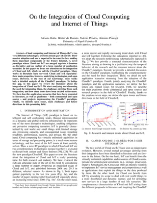 On the Integration of Cloud Computing 
and Internet of Things 
Alessio Botta, Walter de Donato, Valerio Persico, Antonio Pescap´e 
University of Napoli Federico II 
fa.botta, walter.dedonato, valerio.persico, pescapeg@unina.it 
Abstract—Cloud computing and Internet of Things (IoT), two 
very different technologies, are both already part of our life. Their 
massive adoption and use is expected to increase further, making 
them important components of the Future Internet. A novel 
paradigm where Cloud and IoT are merged together is foreseen 
as disruptive and an enabler of a large number of application 
scenarios. In this paper we focus our attention on the integration 
of Cloud and IoT, which we call the CloudIoT paradigm. Many 
works in literature have surveyed Cloud and IoT separately: 
their main properties, features, underlying technologies, and open 
issues. However, to the best of our knowledge, these works 
lack a detailed analysis of the CloudIoT paradigm. To bridge 
this gap, in this paper we review the literature about the 
integration of Cloud and IoT. We start analyzing and discussing 
the need for integrating them, the challenges deriving from such 
integration, and how these issues have been tackled in literature. 
We then describe application scenarios that have been presented 
in literature, as well as platforms – both commercial and open 
source – and projects implementing the CloudIoT paradigm. 
Finally, we identify open issues, main challenges and future 
directions in this promising field. 
I. INTRODUCTION AND MOTIVATION 
The Internet of Things (IoT) paradigm is based on in-telligent 
and self configuring nodes (things) interconnected 
in a dynamic and global network infrastructure. It represents 
one of the most disruptive technologies, enabling ubiquitous 
and pervasive computing scenarios. IoT is generally charac-terized 
by real world and small things with limited storage 
and processing capacity, and consequential issues regarding 
reliability, performance, security, and privacy. On the other 
hand, Cloud computing has virtually unlimited capabilities in 
terms of storage and processing power, is a much more mature 
technology, and has most of the IoT issues at least partially 
solved. Thus, a novel IT paradigm in which Cloud and IoT are 
two complementary technologies merged together is expected 
to disrupt both current and future Internet [59], [23]. We call 
this new paradigm CloudIoT. This paper reviews the literature 
about the integration of Cloud and IoT a really promising 
topic for both research and industry. We have reviewed the 
rich and articulate state of the art in this field by considering 
a large number of papers proposing an integrated usage of 
Cloud and IoT, and published between 2008 and 2013 in 
different, selected venues. As shown in Fig. 1, both topics 
gained popularity in the last few years (Fig. 1a), and the 
number of papers dealing with Cloud and IoT separately shows 
an increasing trend since 2008 (Fig. 1b)1. On the other hand, 
1Data have been obtained from Google Trends (https://www.google.com/ 
trends/) and Scholar (scholar.google.com/) web facilities. 
a more recent and rapidly increasing trend deals with Cloud 
and IoT together. Following the indications reported in [40], 
we adopt the research methodology schematically depicted in 
Fig. 2. We first provide a temporal characterization of the 
literature aiming at showing in a qualitative way the temporal 
behavior of the research and the common interest about the 
CloudIoT paradigm. Second, we provide a detailed discussion 
on the CloudIoT paradigm, highlighting the complementarity 
and the need for their integration. Third, we detail the new 
application scenarios stemming from the adoption of the 
CloudIoT paradigm. Fourth, jointly analyzing the CloudIoT 
paradigm and the application scenarios, we derive the hot 
topics and related issues for research. Fifth, we describe 
the main platforms (both commercial and open source) and 
research projects in the field of CloudIoT. Finally, thanks to 
the previous seven steps, we derive the open issues and future 
directions in the field of CloudIoT. 
(a) Interest from Google research trends. (b) Interest by content and title. 
Fig. 1: Research and interest trends about Cloud and IoT. 
II. CLOUD AND IOT: THE NEED FOR THEIR 
INTEGRATION 
The two worlds of Cloud and IoT have seen an independent 
evolution. However, several mutual advantages deriving from 
their integration have been identified in literature and are fore-seen 
in the future. On the one hand, IoT can benefit from the 
virtually unlimited capabilities and resources of Cloud to com-pensate 
its technological constraints (e.g., storage, processing, 
energy). Specifically, the Cloud can offer an effective solution 
to implement IoT service management and composition as well 
as applications that exploit the things or the data produced 
by them. On the other hand, the Cloud can benefit from 
IoT by extending its scope to deal with real world things in 
a more distributed and dynamic manner, and for delivering 
new services in a large number of real life scenarios. The 
complementary characteristics of Cloud and IoT arising from 
the different proposals in literature and inspiring the CloudIoT 
 
