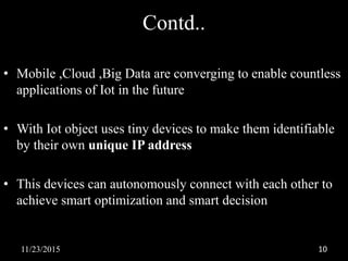 Contd..
• Mobile ,Cloud ,Big Data are converging to enable countless
applications of Iot in the future
• With Iot object uses tiny devices to make them identifiable
by their own unique IP address
• This devices can autonomously connect with each other to
achieve smart optimization and smart decision
11/23/2015 10
 