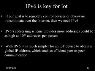 IPv6 is key for Iot
• If our goal is to remotely control devices or otherwise
transmit data over the Internet, then we need IPv6
• IPv6’s addressing scheme provides more addresses could be
as high as 1030 addresses per person
• With IPv6, it is much simpler for an IoT device to obtain a
global IP address, which enables efficient peer-to-peer
communication
11/23/2015 13
 