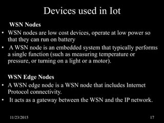 Devices used in Iot
WSN Nodes
• WSN nodes are low cost devices, operate at low power so
that they can run on battery
• A WSN node is an embedded system that typically performs
a single function (such as measuring temperature or
pressure, or turning on a light or a motor).
WSN Edge Nodes
• A WSN edge node is a WSN node that includes Internet
Protocol connectivity.
• It acts as a gateway between the WSN and the IP network.
11/23/2015 17
 