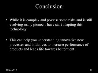 Conclusion
• While it is complex and possess some risks and is still
evolving many pioneers have start adapting this
technology
• This can help you understanding innovative new
processes and initiatives to increase performance of
products and leads life towards betterment
11/23/2015 23
 
