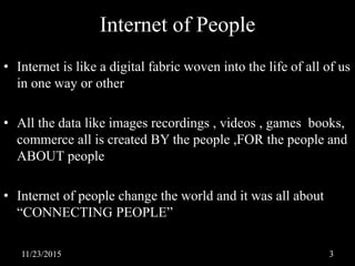 Internet of People
• Internet is like a digital fabric woven into the life of all of us
in one way or other
• All the data like images recordings , videos , games books,
commerce all is created BY the people ,FOR the people and
ABOUT people
• Internet of people change the world and it was all about
“CONNECTING PEOPLE”
11/23/2015 3
 