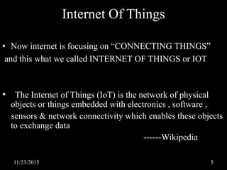 Internet Of Things
• Now internet is focusing on “CONNECTING THINGS”
and this what we called INTERNET OF THINGS or IOT
• The Internet of Things (IoT) is the network of physical
objects or things embedded with electronics , software ,
sensors & network connectivity which enables these objects
to exchange data
------Wikipedia
11/23/2015 5
 