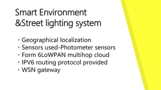 Smart Environment
&Street lighting system
▸Geographical localization
▸Sensors used-Photometer sensors
▸Form 6LoWPAN multihop cloud
▸IPV6 routing protocol provided
▸WSN gateway
 