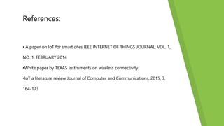 References:
• A paper on IoT for smart cites IEEE INTERNET OF THINGS JOURNAL, VOL. 1,
NO. 1, FEBRUARY 2014
•White paper by TEXAS Instruments on wireless connectivity
•IoT a literature review Journal of Computer and Communications, 2015, 3,
164-173
 