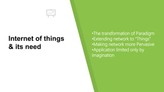 Internet of things
& its need
•The transformation of Paradigm
•Extending network to “Things"
•Making network more Pervasive
•Application limited only by
imagination
 