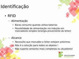 Identificação
●

RFID
–

Alimentação
●

●

–

Baixo consumo quando utiliza baterias
Possibilidade de alimentação via indução em
marcadores simples (energia proveniente do leitor)

Alcance
●

●

Não é a solução para todos os objetos !

●

25/11/13

Necessita que marcador e leitor estejam próximos
Não suporta sensores mais complexos ou atuadores!

 