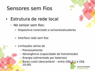 Sensores sem Fios
●

Estrutura de rede local
–

Nó sensor sem fios:
●

Dispositivo conectado a sensores/atuadores

●

Interface rede sem fios

●

Limitações sérias de
–
–
–
–

25/11/13

Processamento
Abrangência (capacidade de transmissão)
Energia (alimentado por baterias)
Baixo custo (descartável – entre US$ 0,1 e US$
10,00)

 